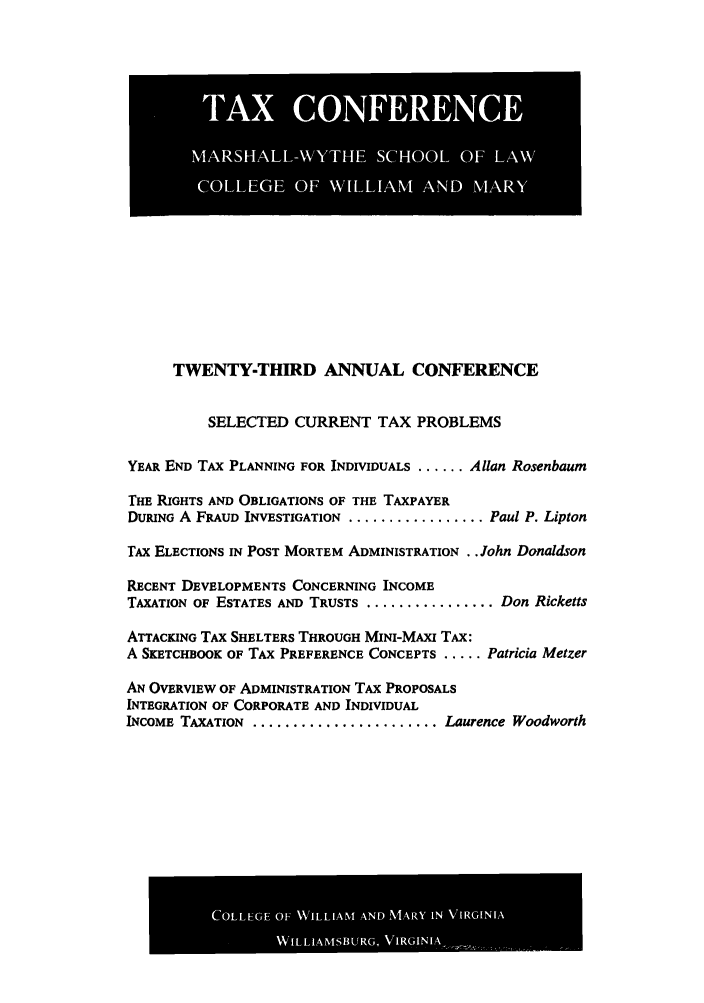 handle is hein.journals/antcwilm17 and id is 1 raw text is: A             I
MASAL-YH  SHO  FL
COLG  OF NLAM AN  MAR

TWENTY-THIRD ANNUAL CONFERENCE
SELECTED CURRENT TAX PROBLEMS
YEAR END TAX PLANNING FOR INDIVIDUALS ...... Allan Rosenbaum
THE RIGHTS AND OBLIGATIONS OF THE TAXPAYER
DURING A FRAUD INVESTIGATION .................. Paul P. Lipton
TAX ELECTIONS IN POST MORTEM ADMINISTRATION .. John Donaldson
RECENT DEVELOPMENTS CONCERNING INCOME
TAXATION OF ESTATES AND TRUSTS ................. Don Ricketts
ATTACKING TAX SHELTERS THROUGH MINI-MAxI TAX:
A SKETCHBOOK OF TAX PREFERENCE CONCEPTS ..... Patricia Metzer
AN OVERVIEW OF ADMINISTRATION TAX PROPOSALS
INTEGRATION OF CORPORATE AND INDIVIDUAL
INCOME TAXATION ......................... Laurence Woodworth

COLLEGE OF WILLIAM AND MARY IN VIRGINIA
WILLIAMSBURG, VERGINIA.,.



