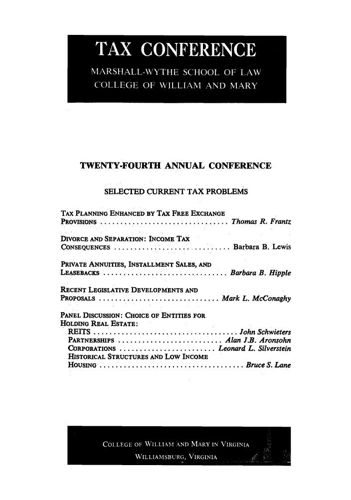 handle is hein.journals/antcwilm18 and id is 1 raw text is: TWENTY-FOURTH ANNUAL CONFERENCE
SELECTED CURRENT TAX PROBLEMS
TAx PLANNING ENHANCED BY TAX FREE EXCHANGE
PROVISIONS .. .............................. Thomas R. Frantz
DIVORCE AND SEPARATION: INCOME TAX
CONSEQUENCES ....................... ......... Barbara B. Lewis
PRIVATE ANNUITIES, INSTALLMENT SALES, AND
LEASEBACKS ....  .        ................... Barbara B. Hipple
RECENT LEGISLATIVE DEVELOPMENTS AND
PROPOSALS .............................. Mark L. MeConaghy
PANEL DISCUSSION: CHOICE OF ENTITIES FOR
HOLDING REAL ESTATE:
REITS............................... John Schwieters
PARTNERSHIPS ............................ Alan J.B. Aronsohn
CORPORATIONS ..........................Leonard L. Silverstein
HISTORICAL STRUCTURES AND Low INCOME
HOUSING ......................................Bruce S. Lane

COLG  OF WIV...N AN  AYINVRII

MARSOAL-Wli [~ YiiHE~ SCOL OFi LfAW,l


