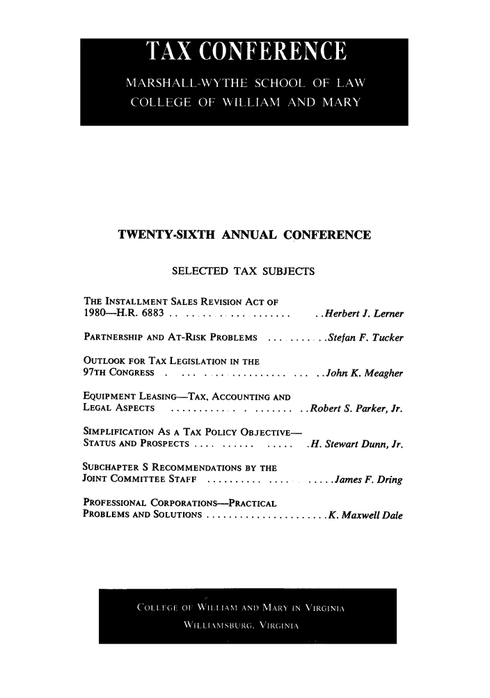 handle is hein.journals/antcwilm20 and id is 1 raw text is: TWENTY-SIXTH ANNUAL CONFERENCE
SELECTED TAX SUBJECTS

THE INSTALLMENT SALES REVISION ACT OF
1980-IH.R. 6883 .....................    .. Herbert J. Lerner
PARTNERSHIP AND AT-RISK PROBLEMS ........... Stefan F. Tucker
OUTLOOK FOR TAX LEGISLATION IN THE
97TH CONGRESS ...................... John, K. Meagher
EQUIPMENT LEASING-TAX, ACCOUNTING AND
LEGAL ASPECTS   ...........   ....... ..Robert S. Parker, Jr.
SIMPLIFICATION As A TAX POLICY OBJECTIVE-
STATUS AND PROSPECTS ..........  ...... H. Stewart Dunn, Jr.
SUBCHAPTER S RECOMMENDATIONS BY THE
JOINT COMMITTEE STAFF ........................ James F. Dring
PROFESSIONAL CORPORATIONS-PRACTICAL
PROBLEMS AND SOLUTIONS ...................... K. Maxwell Dale

TA-X lk~l~llli CON ER~ ECE  .
[l!MARSH ALL -WYTHlllE1 l SCOLl IOF .,LAWk

C0LIA_,(if_ 01  WILLIAM AND MA10 IN VIRGINIA
NNILLI N'I',BLjR(-,, VIRGINIA


