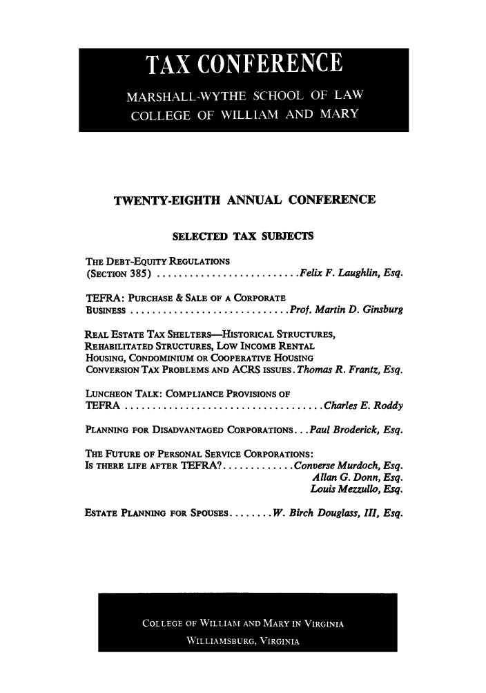 handle is hein.journals/antcwilm22 and id is 1 raw text is: TWENTY-EIGHTH ANNUAL CONFERENCE
SELECTED TAX SUBJECTS
THE DEBT-EQUITY REGULATIONS
(SECTION  385)  .......................... Felix F. Laughlin, Esq.
TEFRA: PURCHASE & SALE OF A CORPORATE
BUSINESS .............................. Prof. Martin D. Ginsburg
REAL ESTATE TAx SHELTERS--HISTORICAL STRUCTURES,
REHABILITATED STRUCTURES, Low INCOME RENTAL
HOUSING, CONDOMINIUM OR COOPERATIVE HOUSING
CONVERSION TAx PROBLEMS AND ACRS ISSUES. Thomas R. Frantz, Esq.
LUNCHEON TALK: COMPLIANCE PROVISIONS OF
TEFRA  .................................... Charles E. Roddy
PLANNING FOR DISADVANTAGED CORPORATIONS... Paul Broderick, Esq.
THE FUTURE OF PERSONAL SERVICE CORPORATIONS:
Is THERE LIFE AFTER TEFRA? ............. Converse Murdoch, Esq.
Allan G. Donn, Esq.
Louis Mezzullo, Esq.
ESTATE PLANNING FOR SPOUSES ........ W. Birch Douglass, III, Esq.

TAX CONFERENCE
MARSHALL-WYTHE SCHOOL OF LAW
COLLEGE OF WILLIAM AND MARY

COLLEGE OF WILLIAM AND MARY IN VIRGINIA
WILLIAMSBURG, VIRGINIA


