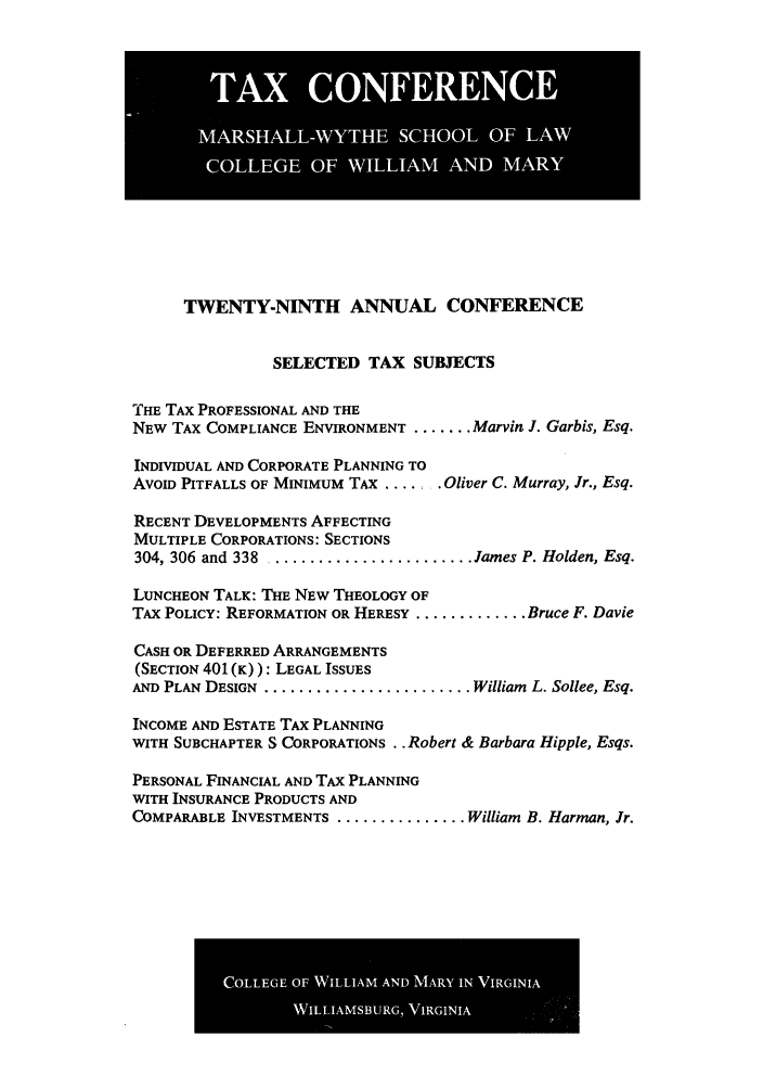 handle is hein.journals/antcwilm23 and id is 1 raw text is: TWENTY-NINTH ANNUAL CONFERENCE
SELECTED TAX SUBJECTS
THE TAX PROFESSIONAL AND THE
NEW TAX COMPLIANCE ENVIRONMENT ....... Marvin J. Garbis, Esq.
INDIVIDUAL AND CORPORATE PLANNING TO
AVOID PITFALLS OF MINIMUM TAX ....... Oliver C. Murray, Jr., Esq.
RECENT DEVELOPMENTS AFFECTING
MULTIPLE CORPORATIONS: SECTIONS
304, 306 and 338 ....................... ames P. Holden, Esq.
LUNCHEON TALK: THE NEW THEOLOGY OF
TAX POLICY: REFORMATION OR HERESY ............. Bruce F. Davie
CASH OR DEFERRED ARRANGEMENTS
(SECTION 401 (K)): LEGAL ISSUES
AND PLAN DESIGN ......................... William L. Sollee, Esq.
INCOME AND ESTATE TAX PLANNING
WITH SUBCHAPTER S CORPORATIONS . . Robert & Barbara Hipple, Esqs.
PERSONAL FINANCIAL AND TAx PLANNING
WITH INSURANCE PRODUCTS AND
COMPARABLE INVESTMENTS ............... William B. Harman, Jr.

COLG OF WILA  N  AR NVRII

IASHLLWYH SCOO O ~lIF LAW
COLLEG OF WLHAIIAM ANDtlI1 M01iWAR


