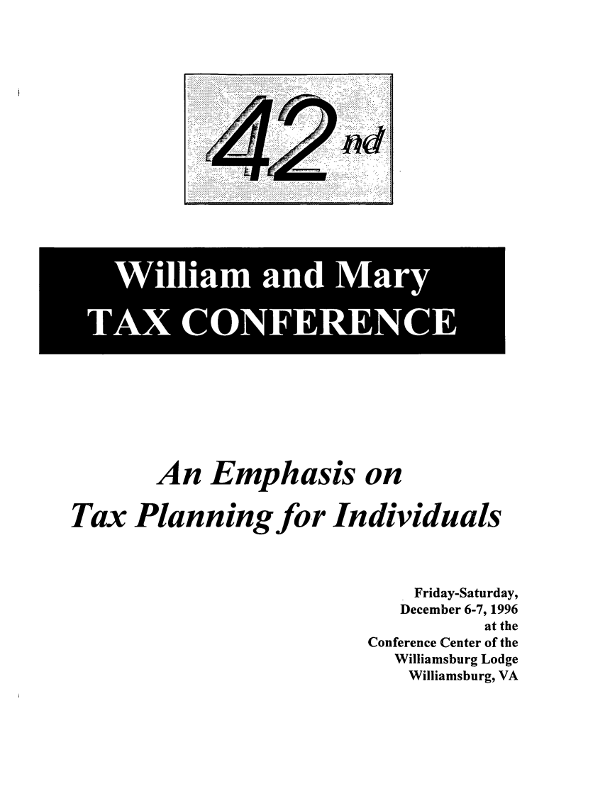 handle is hein.journals/antcwilm36 and id is 1 raw text is: An Emphasis on
Tax Planning for Individuals
Friday-Saturday,
December 6-7, 1996
at the
Conference Center of the
Williamsburg Lodge
Williamsburg, VA

!i  i  liiii~~i . ....~iii~q   ......  :3 i;,   ' : :., l  i i ! i iq
. :::::i!i i:: !!!.   :.  . ,  ..:..  ......... .   i .  { .: .

W9110
i iam and Mary
TAX CONFERENCE


