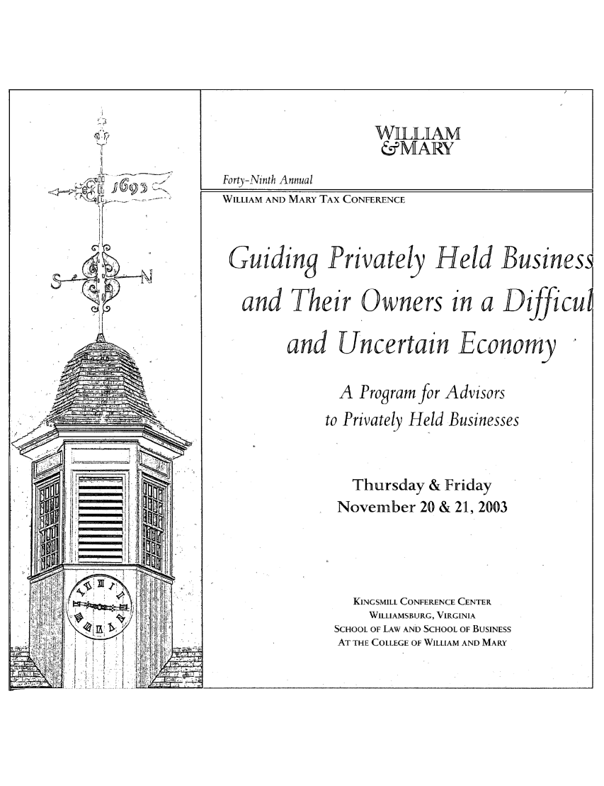 handle is hein.journals/antcwilm43 and id is 1 raw text is: WILLIAM
&MARY
Fort)--Ninth Annual
..-      WILLIAM AND MARY TAX CONFERENCE
Guiding Privately Held Busines.
and Their Owners in a Dijfficu
and Uncertain Economy
A Program for Advisors
to Privately Held Businesses
Thursday & Friday
November 20 & 21, 2003
[T                           KINGSMILL CONFERENCE CENTER
WILLIAMSBURG, VIRGINIA
SCHOOL OF LAW AND SCHOOL OF BUSINESS
ii V                      AT THE COLLEGE OF WILLIAM AND MARY


