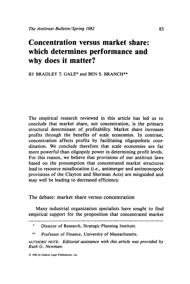 handle is hein.journals/antibull27 and id is 85 raw text is: The Antitrust Bulletin/Spring 1982

Concentration versus market share:
which determines performance and
why does it matter?
BY BRADLEY T. GALE* and BEN S. BRANCH**
The empirical research reviewed in this article has led us to
conclude that market share, not concentration, is the primary
structural determinant of profitability. Market share increases
profits through the benefits of scale economies. In contrast,
concentration affects profits by facilitating oligopolistic coor-
dination. We conclude therefore that scale economies are far
more powerful than oligopoly power in determining profit levels.
For this reason, we believe that provisions of our antitrust laws
based on the presumption that concentrated market structures
lead to resource misallocation (i.e., antimerger and antimonopoly
provisions of the Clayton and Sherman Acts) are misguided and
may well be leading to decreased efficiency.
The debate: market share versus concentration
Many industrial organization specialists have sought to find
empirical support for the proposition that concentrated market
*  Director of Research, Strategic Planning Institute.
** Professor of Finance, University of Massachusetts.
AUTHORS' NOTE: Editorial assistance with this article was provided by
Ruth G. Newman.

© 1982 by Federal Legal Publications, Inc.


