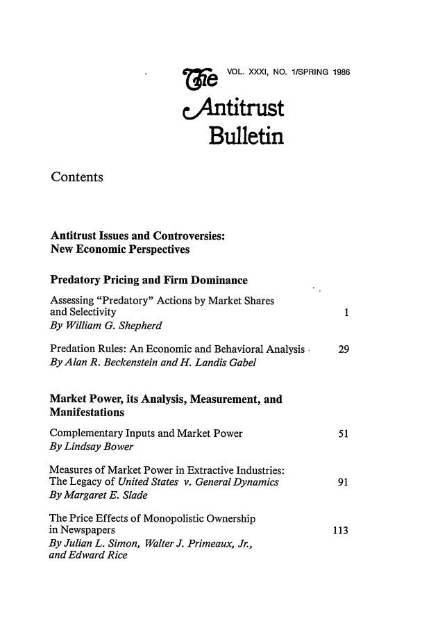 handle is hein.journals/antibull31 and id is 1 raw text is:     e  VOL. XXXI, NO. l/SPRING 1986
CAntitrust
Bulletin
Contents
Antitrust Issues and Controversies:
New Economic Perspectives
Predatory Pricing and Firm Dominance
Assessing Predatory Actions by Market Shares
and Selectivity
By William G. Shepherd
Predation Rules: An Economic and Behavioral Analysis  29
By Alan R. Beckenstein and H. Landis Gabel
Market Power, its Analysis, Measurement, and
Manifestations
Complementary Inputs and Market Power                 51
By Lindsay Bower
Measures of Market Power in Extractive Industries:
The Legacy of United States v. General Dynamics       91
By Margaret E. Slade
The Price Effects of Monopolistic Ownership
in Newspapers                                        113
By Julian L. Simon, Walter J. Primeaux, Jr.,
and Edward Rice


