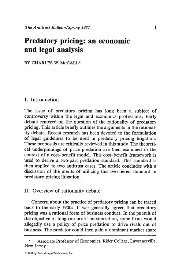 handle is hein.journals/antibull32 and id is 1 raw text is: The Antitrust Bulletin/Spring 1987

Predatory pricing: an economic
and legal analysis
BY CHARLES W. McCALL*
I. Introduction
The issue of predatory pricing has long been a subject of
controversy within the legal and economics professions. Early
debate centered on the question of the rationality of predatory
pricing. This article briefly outlines the arguments in the rational-
ity debate. Recent research has been devoted to the formulation
of legal guidelines to be used in predatory pricing litigation.
These proposals are critically reviewed in this study. The theoreti-
cal underpinnings of price predation are then examined in the
context of a cost-benefit model. This cost-benefit framework is
used to derive a two-part predation standard. This standard is
then applied to two antitrust cases. The article concludes with a
discussion of the merits of utilizing this two-tiered standard in
predatory pricing litigation.
II. Overview of rationality debate
Concern about the practice of predatory pricing can be traced
back to the early 1900s. It was generally agreed that predatory
pricing was a rational form of business conduct. In the pursuit of
the objective of long-run profit maximization, some firms would
allegedly use a policy of price predation to drive rivals out of
business. The predator could then gain a dominant market share
*   Associate Professor of Economics, Rider College, Lawrenceville,
New Jersey.
1987 by Federal Legal Publications, Inc.


