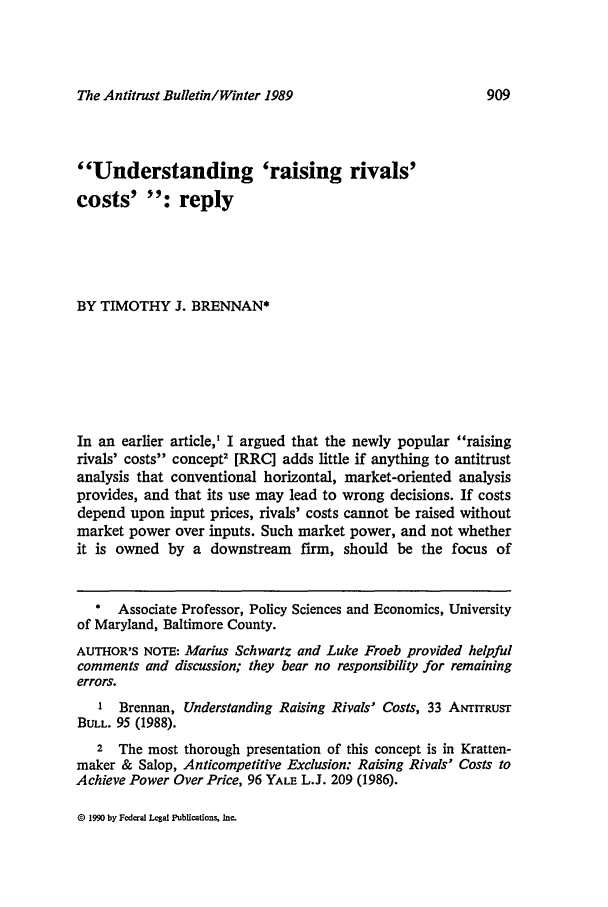 handle is hein.journals/antibull34 and id is 923 raw text is: The Antitrust Bulletin/Winter 1989

Understanding 'raising rivals'
costs' : reply
BY TIMOTHY J. BRENNAN*
In an earlier article,' I argued that the newly popular raising
rivals' costs concept2 [RRC] adds little if anything to antitrust
analysis that conventional horizontal, market-oriented analysis
provides, and that its use may lead to wrong decisions. If costs
depend upon input prices, rivals' costs cannot be raised without
market power over inputs. Such market power, and not whether
it is owned by a downstream firm, should be the focus of
* Associate Professor, Policy Sciences and Economics, University
of Maryland, Baltimore County.
AUTHOR'S NOTE: Marius Schwartz and Luke Froeb provided helpful
comments and discussion; they bear no responsibility for remaining
errors.
1 Brennan, Understanding Raising Rivals' Costs, 33 ANTITRUST
BULL. 95 (1988).
2 The most thorough presentation of this concept is in Kratten-
maker & Salop, Anticompetitive Exclusion: Raising Rivals' Costs to
Achieve Power Over Price, 96 YALE L.J. 209 (1986).

@ 1990 by Fcdra Legal Publications, Inc.

909



