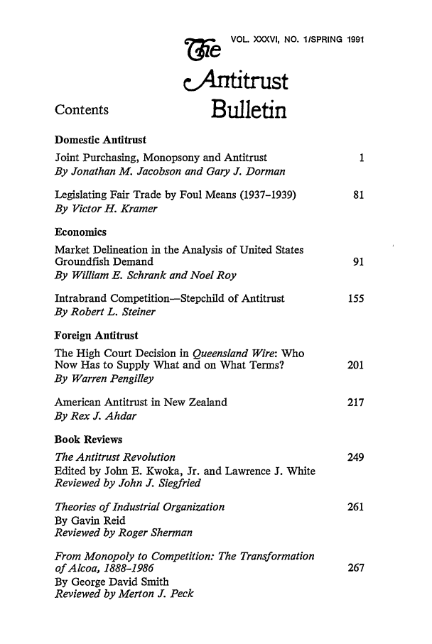 handle is hein.journals/antibull36 and id is 1 raw text is: w    e  VOL. XXXVI, NO. ISPRING 1991
cAnfttrust
Contents                    Bulletin
Domestic Antitrust
Joint Purchasing, Monopsony and Antitrust              1
By Jonathan M. Jacobson and Gary J. Dorman
Legislating Fair Trade by Foul Means (1937-1939)      81
By Victor H. Kramer
Economics
Market Delineation in the Analysis of United States
Groundfish Demand                                     91
By William E. Schrank and Noel Roy
Intrabrand Competition-Stepchild of Antitrust        155
By Robert L. Steiner
Foreign Antitrust
The High Court Decision in Queensland Wire: Who
Now Has to Supply What and on What Terms?            201
By Warren Pengilley
American Antitrust in New Zealand                    217
By Rex J. Ahdar
Book Reviews
The Antitrust Revolution                             249
Edited by John E. Kwoka, Jr. and Lawrence J. White
Reviewed by John J. Siegfried
Theories of Industrial Organization                  261
By Gavin Reid
Reviewed by Roger Sherman
From Monopoly to Competition: The Transformation
of Alcoa, 1888-1986                                  267
By George David Smith
Reviewed by Merton J. Peck


