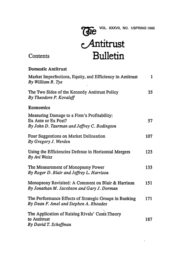 handle is hein.journals/antibull37 and id is 1 raw text is: W   e  VOL. XXXVII, NO. l/SPRING 1992
tAntitrust
Contents                    Bulletin
Domestic Antitrust
Market Imperfections, Equity, and Efficiency in Antitrust  1
By William B. Tye
The Two Sides of the Kennedy Antitrust Policy        35
By Theodore P. Kovaleff
Economics
Measuring Damage to a Firm's Profitability:
Ex Ante or Ex Post?                                  57
By John D. Taurman and Jeffrey C. Bodington
Four Suggestions on Market Delineation              107
By Gregory J. Werden
Using the Efficiencies Defense in Horizontal Mergers  123
By Avi Weiss
The Measurement of Monopsony Power                  133
By Roger D. Blair and Jeffrey L. Harrison
Monopsony Revisited: A Comment on Blair & Harrison  151
By Jonathan M. Jacobson and Gary J. Dorman
The Performance Effects of Strategic Groups in Banking  171
By Dean F. Amel and Stephen A. Rhoades
The Application of Raising Rivals' Costs\Theory
to Antitrust                                        187
By David T. Scheffman


