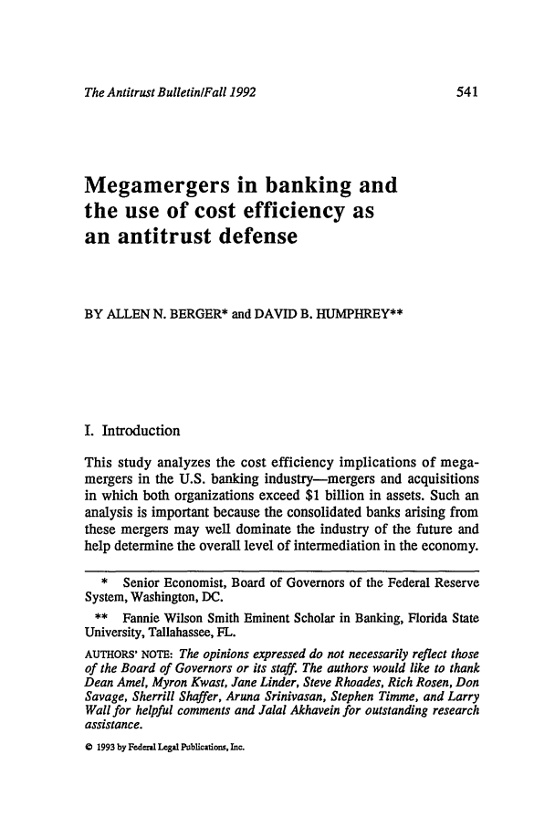 handle is hein.journals/antibull37 and id is 549 raw text is: The Antitrust BulletinlFall 1992

Megamergers in banking and
the use of cost efficiency as
an antitrust defense
BY ALLEN N. BERGER* and DAVID B. HUMPHREY**
I. Introduction
This study analyzes the cost efficiency implications of mega-
mergers in the U.S. banking industry-mergers and acquisitions
in which both organizations exceed $1 billion in assets. Such an
analysis is important because the consolidated banks arising from
these mergers may well dominate the industry of the future and
help determine the overall level of intermediation in the economy.
* Senior Economist, Board of Governors of the Federal Reserve
System, Washington, DC.
** Fannie Wilson Smith Eminent Scholar in Banking, Florida State
University, Tallahassee, FL.
AUTHORS' NOTE: The opinions expressed do not necessarily reflect those
of the Board of Governors or its staff. The authors would like to thank
Dean Amel, Myron Kwast, Jane Linder, Steve Rhoades, Rich Rosen, Don
Savage, Sherrill Shaffer, Aruna Srinivasan, Stephen Timme, and Larry
Wall for helpful comments and Jalal Akhavein for outstanding research
assistance.

C 1993 by Federal Legal Publications, Inc.


