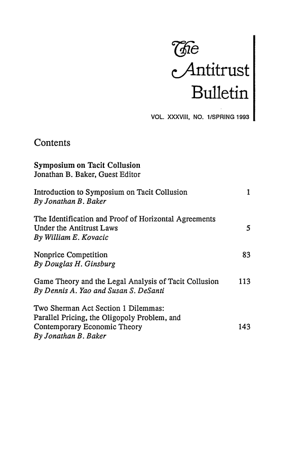 handle is hein.journals/antibull38 and id is 1 raw text is: c.Antitrust
Bulletin
VOL. XXXVIII, NO. 1/SPRING 1993
Contents
Symposium on Tacit Collusion
Jonathan B. Baker, Guest Editor
Introduction to Symposium on Tacit Collusion         1
By Jonathan B. Baker
The Identification and Proof of Horizontal Agreements
Under the Antitrust Laws                             5
By William E. Kovacic
Nonprice Competition                                83
By Douglas H. Ginsburg
Game Theory and the Legal Analysis of Tacit Collusion  113
By Dennis A. Yao and Susan S. DeSanti
Two Sherman Act Section 1 Dilemmas:
Parallel Pricing, the Oligopoly Problem, and
Contemporary Economic Theory                       143
By Jonathan B. Baker


