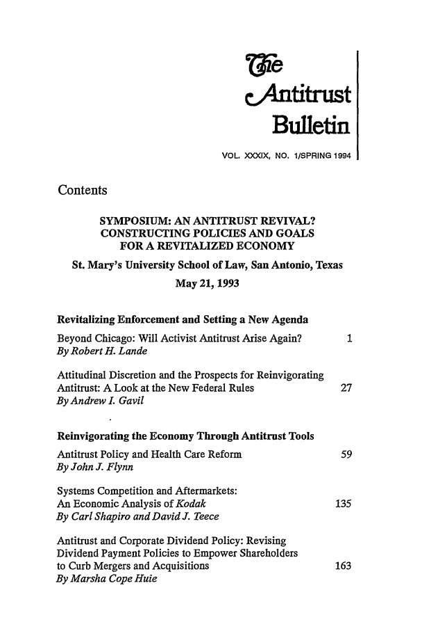 handle is hein.journals/antibull39 and id is 1 raw text is: Wie
4.Antitrust
Bulletin
VOL XXXIX, NO. 1/SPRING 1994
Contents
SYMPOSIUM: AN ANTITRUST REVIVAL?
CONSTRUCTING POLICIES AND GOALS
FOR A REVITALIZED ECONOMY
St. Mary's University School of Law, San Antonio, Texas
May 21, 1993
Revitalizing Enforcement and Setting a New Agenda
Beyond Chicago: Will Activist Antitrust Arise Again?  1
By Robert H. Lande
Attitudinal Discretion and the Prospects for Reinvigorating
Antitrust: A Look at the New Federal Rules           27
By Andrew L Gavil
Reinvigorating the Economy Through Antitrust Tools
Antitrust Policy and Health Care Reform              59
By John J. Flynn
Systems Competition and Aftermarkets:
An Economic Analysis of Kodak                       135
By Carl Shapiro and David J. Teece
Antitrust and Corporate Dividend Policy: Revising
Dividend Payment Policies to Empower Shareholders
to Curb Mergers and Acquisitions                    163
By Marsha Cope Huie


