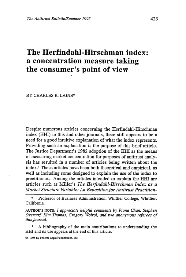 handle is hein.journals/antibull40 and id is 435 raw text is: The Antitrust Bulletin/Summer 1995

The Herfindahl-Hirschman index:
a concentration measure taking
the consumer's point of view
BY CHARLES R. LAINE*
Despite numerous articles concerning the Herfindahl-Hirschman
index (HHI) in this and other journals, there still appears to be a
need for a good intuitive explanation of what the index represents.
Providing such an explanation is the purpose of this brief article.
The Justice Department's 1982 adoption of the 1HI as the means
of measuring market concentration for purposes of antitrust analy-
sis has resulted in a number of articles being written about the
index.1 These articles have been both theoretical and empirical, as
well as including some designed to explain the use of the index to
practitioners. Among the articles intended to explain the HHil are
articles such as Miller's The Herfindahl-Hirschman Index as a
Market Structure Variable: An Exposition for Antitrust Practition-
* Professor of Business Administration, Whittier College, Whittier,
California.
AUTHOR'S NOTE: I appreciate helpful comments by Fiona Chan, Stephen
Overturf Kim Thomas, Gregory Woirol, and two anonymous referees of
this journal.
SA bibliography of the main contributions to understanding the
HHI and its use appears at the end of this article.
© 1995 by Federal Legal Publications, Inc.

423


