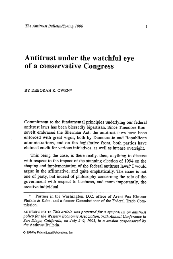 handle is hein.journals/antibull41 and id is 1 raw text is: The Antitrust Bulletin/Spring 1996

Antitrust under the watchful eye
of a conservative Congress
BY DEBORAH K. OWEN*
Commitment to the fundamental principles underlying our federal
antitrust laws has been blessedly bipartisan. Since Theodore Roo-
sevelt embraced the Sherman Act, the antitrust laws have been
enforced with great vigor, both by Democratic and Republican
administrations, and on the legislative front, both parties have
claimed credit for various initiatives, as well as intense oversight.
This being the case, is there really, then, anything to discuss
with respect to the impact of the stunning election of 1994 on the
shaping and implementation of the federal antitrust laws? I would
argue in the affirmative, and quite emphatically. The issue is not
one of party, but indeed of philosophy concerning the role of the
government with respect to business, and more importantly, the
creative individual.
* Partner in the Washington, D.C. office of Arent Fox Kintner
Plotkin & Kahn, and a former Commissioner of the Federal Trade Com-
mission.
AUTHOR'S NOTE: This article was prepared for a symposium on antitrust
policy for the Western Economic Association, 70th Annual Conference in
San Diego, California, on July 5-9, 1995, in a session cosponsored by
the Antitrust Bulletin.

@ 1996 by Federal Legal Publications, Inc.



