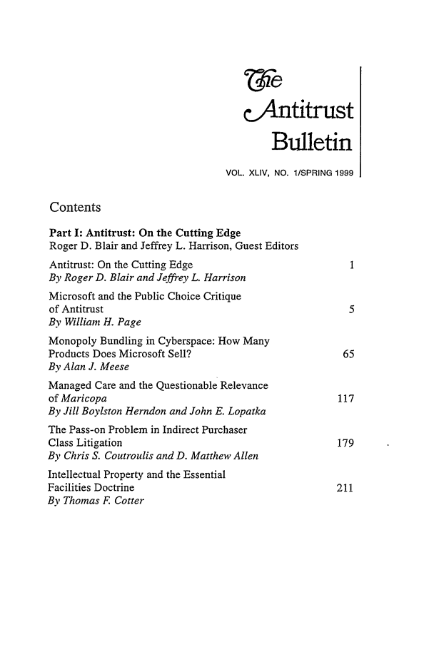 handle is hein.journals/antibull44 and id is 1 raw text is: &Antitrust
Bulletin
VOL. XLIV, NO. 1/SPRING 1999
Contents
Part I: Antitrust: On the Cutting Edge
Roger D. Blair and Jeffrey L. Harrison, Guest Editors
Antitrust: On the Cutting Edge                         1
By Roger D. Blair and Jeffrey L. Harrison
Microsoft and the Public Choice Critique
of Antitrust                                           5
By William H. Page
Monopoly Bundling in Cyberspace: How Many
Products Does Microsoft Sell?                         65
By Alan J. Meese
Managed Care and the Questionable Relevance
of Maricopa                                          117
By Jill Boylston Herndon and John E. Lopatka
The Pass-on Problem in Indirect Purchaser
Class Litigation                                     179
By Chris S. Coutroulis and D. Matthew Allen
Intellectual Property and the Essential
Facilities Doctrine                                  211
By Thomas F Cotter


