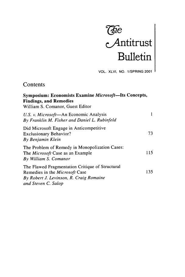 handle is hein.journals/antibull46 and id is 1 raw text is: 'ie
c&Antitrust
Bulletin
VOL. XLVI, NO. 1/SPRING 2001
Contents
Symposium: Economists Examine Microsoft-Its Concepts,
Findings, and Remedies
William S. Comanor, Guest Editor
U.S. v. Microsoft-An Economic Analysis                 1
By Franklin M. Fisher and Daniel L. Rubinfeld
Did Microsoft Engage in Anticompetitive
Exclusionary Behavior?                                73
By Benjamin Klein
The Problem of Remedy in Monopolization Cases:
The Microsoft Case as an Example                     115
By William S. Comanor
The Flawed Fragmentation Critique of Structural
Remedies in the Microsoft Case                       135
By Robert J. Levinson, R. Craig Romaine
and Steven C. Salop


