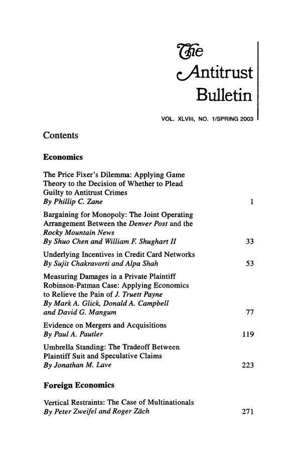 handle is hein.journals/antibull48 and id is 1 raw text is: e.Antitrust
Bulletin
VOL. XLVIII, NO. 1/SPRING 2003
Contents
Economics
The Price Fixer's Dilemma: Applying Game
Theory to the Decision of Whether to Plead
Guilty to Antitrust Crimes
By Phillip C. Zane                                    1
Bargaining for Monopoly: The Joint Operating
Arrangement Between the Denver Post and the
Rocky Mountain News
By Shuo Chen and William F Shughart II               33
Underlying Incentives in Credit Card Networks
By Sujit Chakravorti and Alpa Shah                   53
Measuring Damages in a Private Plaintiff
Robinson-Patman Case: Applying Economics
to Relieve the Pain of J. Truett Payne
By Mark A. Glick, Donald A. Campbell
and David G. Mangum                                  77
Evidence on Mergers and Acquisitions
By Paul A. Pautler                                  119
Umbrella Standing: The Tradeoff Between
Plaintiff Suit and Speculative Claims
By Jonathan M. Lave                                 223
Foreign Economics
Vertical Restraints: The Case of Multinationals
By Peter Zweifel and Roger Zach                     271


