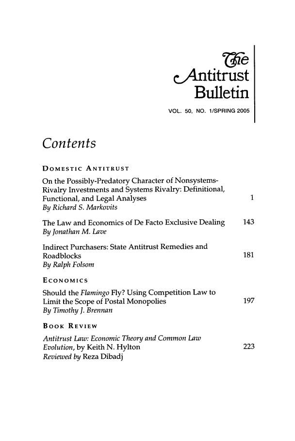 handle is hein.journals/antibull50 and id is 1 raw text is: &4Antitrust
Bulletin
VOL. 50, NO. 1/SPRING 2005
Contents
DOMESTIC ANTITRUST
On the Possibly-Predatory Character of Nonsystems-
Rivalry Investments and Systems Rivalry: Definitional,
Functional, and Legal Analyses
By Richard S. Markovits
The Law and Economics of De Facto Exclusive Dealing  143
By Jonathan M. Lave
Indirect Purchasers: State Antitrust Remedies and
Roadblocks                                          181
By Ralph Folsom
ECONOMICS
Should the Flamingo Fly? Using Competition Law to
Limit the Scope of Postal Monopolies                197
By Timothy J. Brennan
BOOK REVIEW
Antitrust Law: Economic Theory and Common Law
Evolution, by Keith N. Hylton                       223
Reviewed by Reza Dibadj


