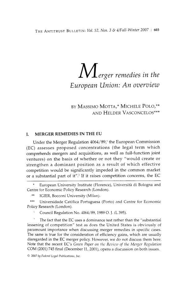 handle is hein.journals/antibull52 and id is 631 raw text is: THE ANTITRUST BULLETIN: Vol. 52, Nos. 3 & 4/Fall-Winter 2007 : 603

Merger remedies in the
European Union: An overview
BY MASSIMO MOTTA,* MICHELE POLO,**
AND HELDER VASCONCELOS***
I.  MERGER REMEDIES IN THE EU
Under the Merger Regulation 4064/89,' the European Commission
(EC) assesses proposed concentrations (the legal term which
comprehends mergers and acquisitions, as well as full-function joint
ventures) on the basis of whether or not they would create or
strengthen a dominant position as a result of which effective
competition would be significantly impeded in the common market
or a substantial part of it.' If it raises competition concerns, the EC
*  European University Institute (Florence), Universit di Bologna and
Centre for Economic Policy Research (London).
** IGIER, Bocconi University (Milan).
Universidade Cat6lica Portuguesa (Porto) and Centre for Economic
Policy Research (London).
Council Regulation No. 4064/89, 1989 0. J. (L 395).
The fact that the EC uses a dominance test rather than the substantial
lessening of competition test as does the United States is obviously of
paramount importance when discussing merger remedies in specific cases.
The same is true for the consideration of efficiency gains, which are usually
disregarded in the EC merger policy. However, we do not discuss them here.
Note that the recent EC's Green Paper o the Revicw of the Merger Re.ulation
COM (2001) 745 final (December 11, 2001), opens a discussion on both issues.
0  2007 by Federal Legal Publications, Inc.


