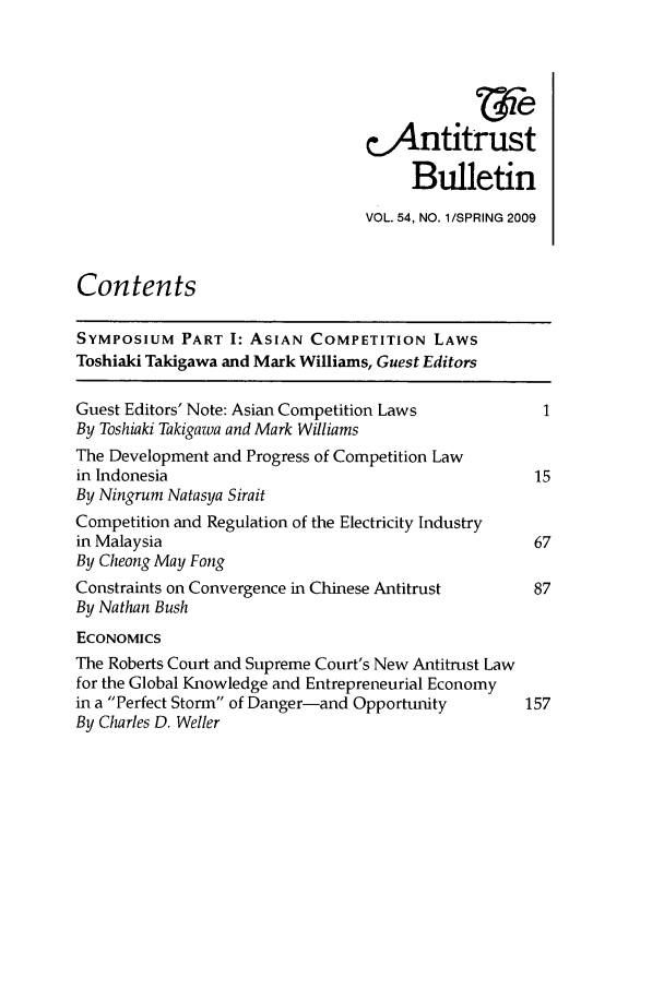 handle is hein.journals/antibull54 and id is 1 raw text is: cAntitrust
Bulletin
VOL. 54, NO. 1/SPRING 2009
Contents
SYMPOSIUM PART I: ASIAN COMPETITION LAWS
Toshiaki Takigawa and Mark Williams, Guest Editors
Guest Editors' Note: Asian Competition Laws
By Toshiaki Takigazva and Mark Williams
The Development and Progress of Competition Law
in Indonesia                                      15
By Ningrum Natasya Sirait
Competition and Regulation of the Electricity Industry
in Malaysia                                       67
By Cheong May Fong
Constraints on Convergence in Chinese Antitrust   87
By Nathan Bush
ECONOMICS
The Roberts Court and Supreme Court's New Antitrust Law
for the Global Knowledge and Entrepreneurial Economy
in a Perfect Storm of Danger-and Opportunity   157
By Charles D. Weller


