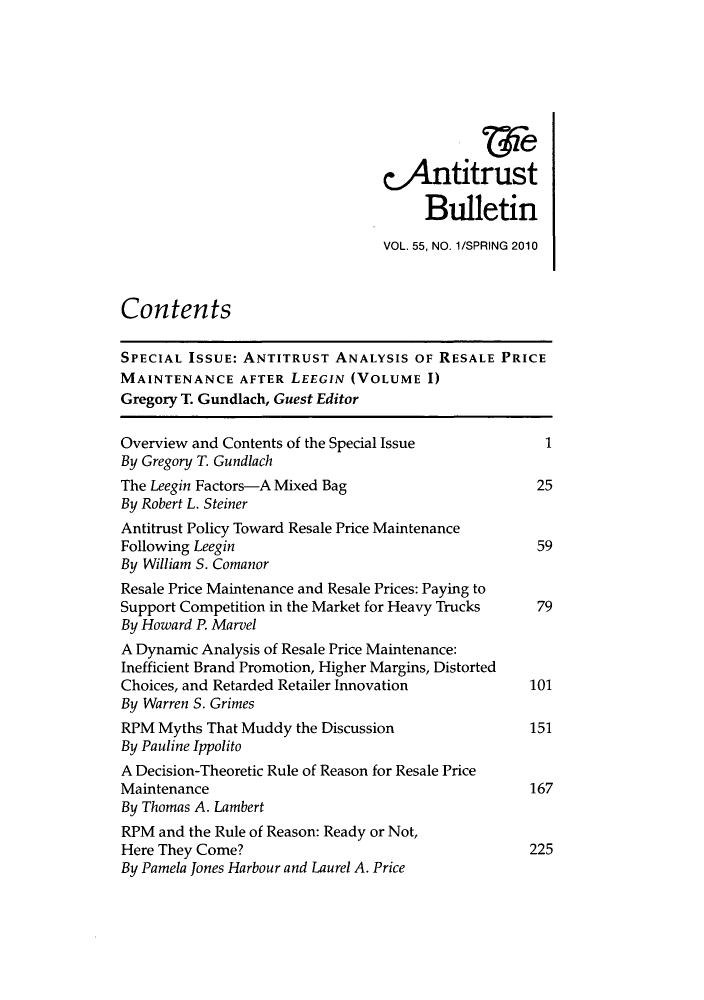 handle is hein.journals/antibull55 and id is 1 raw text is: &4netitrust
Bulletin
VOL. 55, NO. 1/SPRING 2010
Contents
SPECIAL ISSUE: ANTITRUST ANALYSIS OF RESALE PRICE
MAINTENANCE AFTER LEEGIN (VOLUME 1)
Gregory T. Gundlach, Guest Editor
Overview and Contents of the Special Issue            1
By Gregory T. Gundlach
The Leegin Factors-A Mixed Bag                       25
By Robert L. Steiner
Antitrust Policy Toward Resale Price Maintenance
Following Leegin                                     59
By William S. Comanor
Resale Price Maintenance and Resale Prices: Paying to
Support Competition in the Market for Heavy Trucks   79
By Howard P. Marvel
A Dynamic Analysis of Resale Price Maintenance:
Inefficient Brand Promotion, Higher Margins, Distorted
Choices, and Retarded Retailer Innovation           101
By Warren S. Grimes
RPM Myths That Muddy the Discussion                 151
By Pauline Ippolito
A Decision-Theoretic Rule of Reason for Resale Price
Maintenance                                         167
By Thomas A. Lambert
RPM and the Rule of Reason: Ready or Not,
Here They Come?                                     225
By Pamela Jones Harbour and Laurel A. Price


