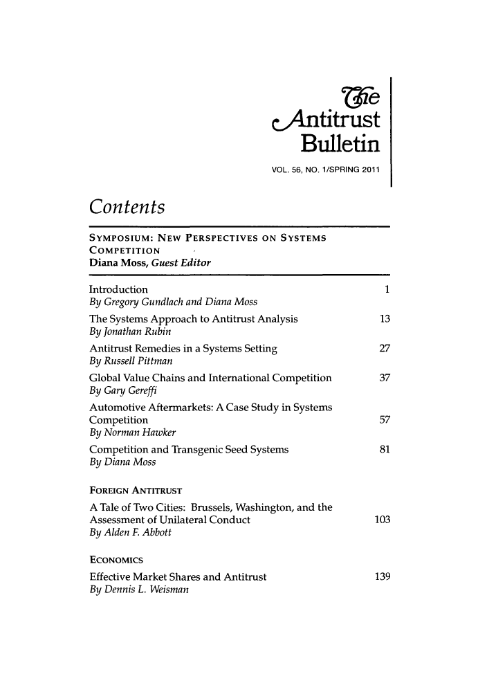 handle is hein.journals/antibull56 and id is 1 raw text is: 4ntitrust
Bulletin
VOL. 56, NO. 1/SPRING 2011
Contents
SYMPOSIUM: NEW PERSPECTIVES ON SYSTEMS
COMPETITION
Diana Moss, Guest Editor
Introduction                                          1
By Gregory Gundlach and Diana Moss
The Systems Approach to Antitrust Analysis           13
By Jonathan Rubin
Antitrust Remedies in a Systems Setting              27
By Russell Pittman
Global Value Chains and International Competition    37
By Gary Gereffi
Automotive Aftermarkets: A Case Study in Systems
Competition                                          57
By Norman Hawker
Competition and Transgenic Seed Systems              81
By Diana Moss
FOREIGN ANTITRUST
A Tale of Two Cities: Brussels, Washington, and the
Assessment of Unilateral Conduct                    103
By Alden F Abbott
ECONOMICS
Effective Market Shares and Antitrust               139
By Dennis L. Weisman


