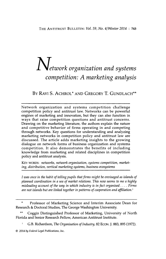 handle is hein.journals/antibull59 and id is 789 raw text is: 





THE ANTITRUST BULLETIN: Vol. 59, No. 4/Winter 2014 : 743


            I        twork organization and systems

                 competition: A marketing analysis



          BY RAVI S. ACHROL* AND GREGORY T. GUNDLACH**


   Network organization and systems competition challenge
   competition policy and antitrust law. Networks can be powerful
   engines of marketing and innovation, but they can also function in
   ways that raise competition questions and antitrust concerns.
   Drawing on the marketing literature, the authors explain the nature
   and competitive behavior of firms operating in and competing
   through networks. Key questions for understanding and analyzing
   marketing networks in competition policy and antitrust law are
   discussed. The article adds marketing insights to the growing
   dialogue on network forms of business organization and systems
   competition. It also demonstrates the benefits of including
   knowledge from marketing and related disciplines in competition
   policy and antitrust analysis.
   KEY WORDS: networks, network organization, systems competition, market-
   ing, distribution, vertical marketing systems, business ecosystems

   I was once in the habit of telling pupils that firms might be envisaged as islands of
   planned coordination in a sea of market relations. This now seems to me a highly
   misleading account of the way in which industry is in fact organised . . .. Firms
   are not islands but are linked together in patterns of cooperation and affiliation.'


   *    Professor of Marketing Science and Interim Associate Dean for
Research & Doctoral Studies, The George Washington University.
   ** Coggin Distinguished Professor of Marketing, University of North
Florida and Senior Research Fellow, American Antitrust Institute.
    I  G.B. Richardson, The Organisation of Industry, 82 EcoN. J. 883, 895 (1972).

@ 2014 by Federal Legal Publications, Inc.



