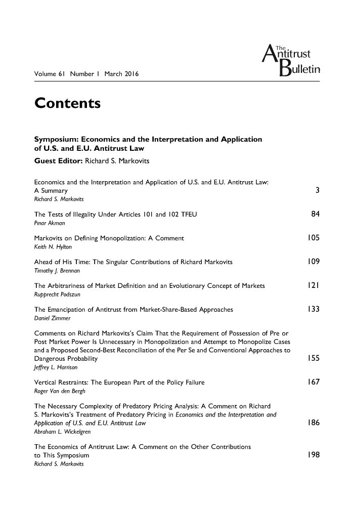 handle is hein.journals/antibull61 and id is 1 raw text is: 






                                                                      A The.
                                                                           ntitrust

Volume 61 Number I March 2016                                               B   ulletin



Contents



Symposium: Economics and the Interpretation and Application
of U.S. and E.U. Antitrust Law
Guest Editor: Richard S. Markovits


Economics and the Interpretation and Application of U.S. and E.U. Antitrust Law:
A Summary                                                                              3
Richard S. Markovits

The Tests of Illegality Under Articles 101 and 102 TFEU                               84
Pinar Akman

Markovits on Defining Monopolization: A Comment                                      105
Keith N. Hylton

Ahead of His Time: The Singular Contributions of Richard Markovits                   109
Timothy J. Brennan

The Arbitrariness of Market Definition and an Evolutionary Concept of Markets        12 I
Rupprecht Podszun

The Emancipation of Antitrust from Market-Share-Based Approaches                     133
Daniel Zimmer

Comments on Richard Markovits's Claim That the Requirement of Possession of Pre or
Post Market Power Is Unnecessary in Monopolization and Attempt to Monopolize Cases
and a Proposed Second-Best Reconciliation of the Per Se and Conventional Approaches to
Dangerous Probability                                                                155
Jeffrey L. Harrison

Vertical Restraints: The European Part of the Policy Failure                         167
Roger Van den Bergh

The Necessary Complexity of Predatory Pricing Analysis: A Comment on Richard
S. Markovits's Treatment of Predatory Pricing in Economics and the Interpretation and
Application of U.S. and E.U. Antitrust Law                                           186
Abraham L. Wickelgren

The Economics of Antitrust Law: A Comment on the Other Contributions
to This Symposium                                                                    198
Richard S. Markovits


