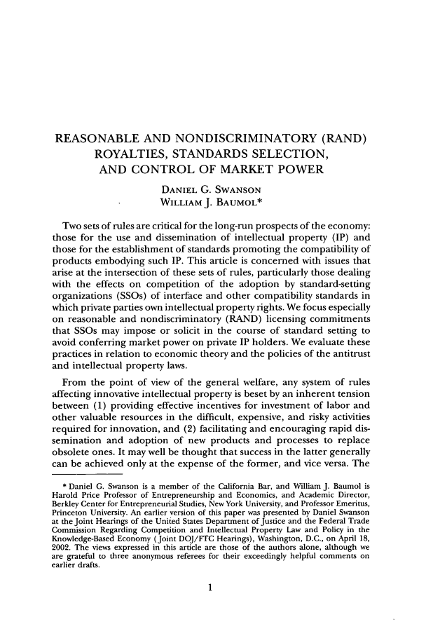 handle is hein.journals/antil73 and id is 11 raw text is: REASONABLE AND NONDISCRIMINATORY (RAND)
ROYALTIES, STANDARDS SELECTION,
AND CONTROL OF MARKET POWER
DANIEL G. SWANSON
WILLIAM J. BAUMOL*
Two sets of rules are critical for the long-run prospects of the economy:
those for the use and dissemination of intellectual property (IP) and
those for the establishment of standards promoting the compatibility of
products embodying such IP. This article is concerned with issues that
arise at the intersection of these sets of rules, particularly those dealing
with the effects on competition of the adoption by standard-setting
organizations (SSOs) of interface and other compatibility standards in
which private parties own intellectual property rights. We focus especially
on reasonable and nondiscriminatory (RAND) licensing commitments
that SSOs may impose or solicit in the course of standard setting to
avoid conferring market power on private IP holders. We evaluate these
practices in relation to economic theory and the policies of the antitrust
and intellectual property laws.
From the point of view of the general welfare, any system of rules
affecting innovative intellectual property is beset by an inherent tension
between (1) providing effective incentives for investment of labor and
other valuable resources in the difficult, expensive, and risky activities
required for innovation, and (2) facilitating and encouraging rapid dis-
semination and adoption of new products and processes to replace
obsolete ones. It may well be thought that success in the latter generally
can be achieved only at the expense of the former, and vice versa. The
* Daniel G. Swanson is a member of the California Bar, and William J. Baumol is
Harold Price Professor of Entrepreneurship and Economics, and Academic Director,
Berkley Center for Entrepreneurial Studies, New York University, and Professor Emeritus,
Princeton University. An earlier version of this paper was presented by Daniel Swanson
at the Joint Hearings of the United States Department of Justice and the Federal Trade
Commission Regarding Competition and Intellectual Property Law and Policy in the
Knowledge-Based Economy (Joint DOJ/FTC Hearings), Washington, D.C., on April 18,
2002. The views expressed in this article are those of the authors alone, although we
are grateful to three anonymous referees for their exceedingly helpful comments on
earlier drafts.


