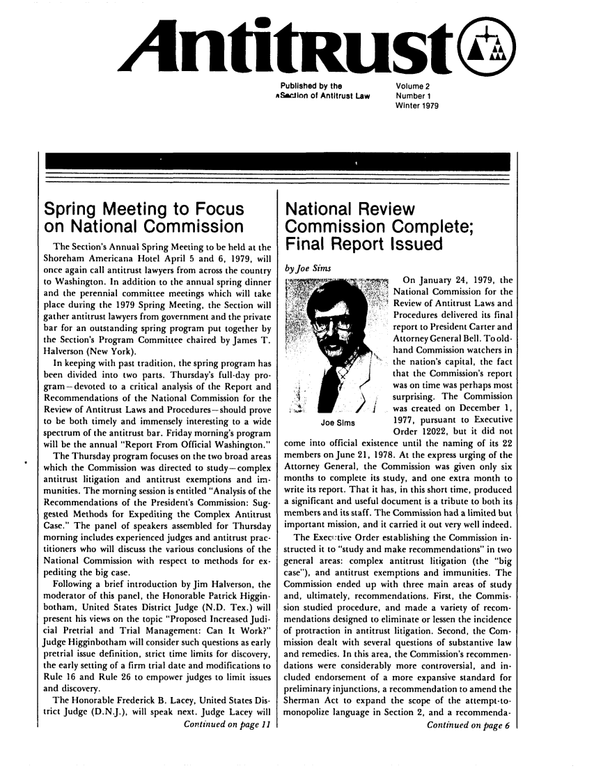 handle is hein.journals/antitrust2 and id is 1 raw text is: 




AntitRust@
                                   Published by the  Volume 2
                                   ASi-tion of Antitrust Law Number 1
                                                            Winter 1979


Spring Meeting to Focus
on National Commission
  The Section's Annual Spring Meeting to be held at the
Shoreham Americana Hotel April 5 and 6, 1979, will
once again call antitrust lawyers from across the country
to Washington. In addition to the annual spring dinner
and the perennial committee meetings which will take
place during the 1979 Spring Meeting, the Section will
gather antitrust lawyers from government and the private
bar for an outstanding spring program put together by
the Section's Program Committee chaired by James T.
Halverson (New York).
   In keeping with past tradition, the spring program has
been divided into two parts. Thursday's full-day pro-
gram-devoted to a critical analysis of the Report and
Recommendations of the National Commission for the
Review of Antitrust Laws and Procedures-should prove
to be both timely and immensely interesting to a wide
spectrum of the antitrust bar. Friday morning's program
will be the annual Report From Official Washington.
  The Thursday program focuses on the two broad areas
which the Commission was directed to study-complex
antitrust litigation and antitrust exemptions and im-
munities. The morning session is entitled Analysis of the
Recommendations of the President's Commission: Sug-
gested Methods for Expediting the Complex Antitrust
Case. The panel of speakers assembled for Thursday
morning includes experienced judges and antitrust prac-
titioners who will discuss the various conclusions of the
National Commission with respect to methods for ex-
pediting the big case.
  Following a brief introduction by Jim Halverson, the
moderator of this panel, the Honorable Patrick Higgin-
botham, United States District Judge (N.D. Tex.) will
present his views on the topic Proposed Increased Judi-
cial Pretrial and Trial Management: Can It Work?
Judge Higginbotham will consider such questions as early
pretrial issue definition, strict time limits for discovery,
the early setting of a firm trial date and modifications to
Rule 16 and Rule 26 to empower judges to limit issues
and discovery.
  The Honorable Frederick B. Lacey, United States Dis-
trict Judge (D.N.J.), will speak next. Judge Lacey will
                               Continued on page 11


National Review
Commission Complete;
Final Report Issued
by Joe Sims
byoem             ii      On January 24, 1979, the

                 .: ~~; National Commission for the
                   t ') Review of Antitrust Laws and
                        Procedures delivered its final
                        report to President Carter and
                        Attorney General Bell. To old-
                        hand Commission watchers in
                  ,J   the nation's capital, the fact
                       that the Commission's report
                       was on time was perhaps most
                       surprising. The Commission
                       was created on December 1,
        Joe Sims        1977, pursuant to Executive
                        Order 12022, but it did not
come into official existence until the naming of its 22
members on June 21, 1978. At the express urging of the
Attorney General, the Commission was given only six
months to complete its study, and one extra month to
write its report. That it has, in this short time, produced
a significant and useful document is a tribute to both its
members and its staff. The Commission had a limited but
important mission, and it carried it out very well indeed.
  The Exec,:tive Order establishing the Commission in-
structed it to study and make recommendations in two
general areas: complex antitrust litigation (the big
case), and antitrust exemptions and immunities. The
Commission ended up with three main areas of study
and, ultimately, recommendations. First, the Commis-
sion studied procedure, and made a variety of recom-
mendations designed to eliminate or lessen the incidence
of protraction in antitrust litigation. Second, the Com-
mission dealt with several questions of substantive law
and remedies. In this area, the Commission's recommen-
dations were considerably more controversial, and in-
cluded endorsement of a more expansive standard for
preliminary injunctions, a recommendation to amend the
Sherman Act to expand the scope of the attempt-to-
monopolize language in Section 2, and a recommenda-
                               Continued on page 6


