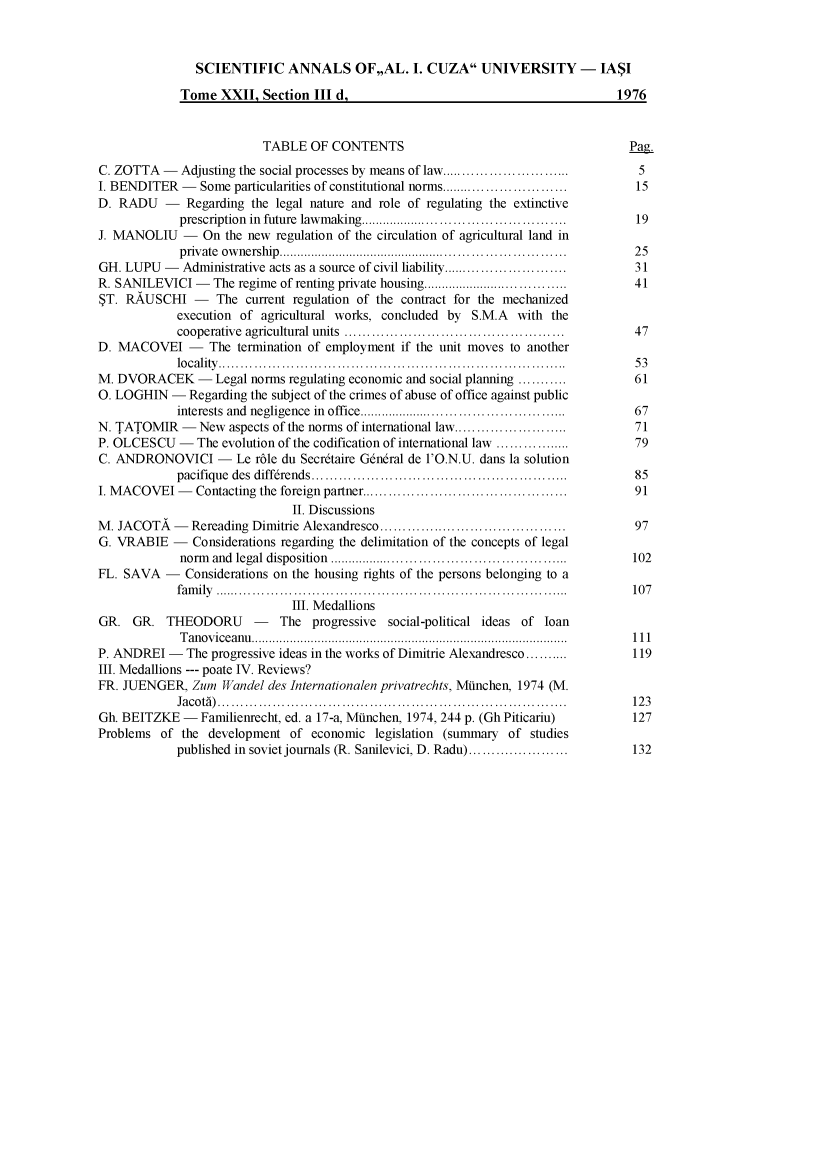 handle is hein.journals/anuaiclaw22 and id is 1 raw text is: 



               SCIENTIFIC ANNALS OF,,AL. I. CUZA UNIVERSITY - IASI

             Tome  XXII,  Section III d,                                          1976


                          TABLE   OF CONTENTS                                       Pag.
C. ZOTTA  -  Adjusting the social processes by means of law........................  5
I. BENDITER  -  Some particularities of constitutional norms........................ 15
D. RADU - Regarding the legal nature and role of regulating   the extinctive
             prescription in future lawmaking..   ...........................   ..   19
J. MANOLIU   -   On the new regulation of the circulation of agricultural land in
             private ownership.      ............................................ 25
GH. LUPU   - Administrative acts as a source of civil liability........................  31
R. SANILEVICI  -  The regime of renting private housing.... .......................  41
$T. RAUSCHI - The current regulation of the contract for the mechanized
            execution of  agricultural works, concluded by S.M.A  with  the
            cooperative agricultural units     ..................................... 47
D. MACOVEI - The termination of employment if the unit moves to another
            locality............................................                     53
M. DVORACEK - Legal norms regulating economic and   social planning ...........      61
0. LOGHIN   - Regarding the subject of the crimes of abuse of office against public
            interests and negligence in office....................                   67
N. TATOMIR   -  New  aspects of the norms of international law......................     71
P. OLCESCU   -  The evolution of the codification of international law ......        79
C. ANDRONOVICI - Le rble du Secr6taire   G6ndral de l'O.N.U. dans la solution
            pacifique des diff6rends   .....................................         85
I. MACOVEI   - Contacting the foreign partner......   ............................   91
                               II. Discussions
M. JACOTA   -  Rereading Dimitrie Alexandresco  .............................        97
G. VRABIE   -  Considerations regarding the delimitation of the concepts of legal
             norm and legal disposition        ...................................... 102
FL. SAVA   -  Considerations on the housing rights of the persons belonging to a
            fam ily ..............................................................................  10 7
                               III. Medallions
GR.  GR.   THEODORU - The progressive social-political ideas of loan
             Tanoviceanu.............111......            ........................     I
P. ANDREI  -  The progressive ideas in the works of Dimitrie Alexandresco.......... 119
III. Medallions --- poate IV. Reviews?
FR. JUENGER,   Zum  Wandel des Internationalen privatrechts, Miinchen, 1974 (M.
            Jacoti) .....................................................           123
Gh. BEITZKE  -  Familienrecht, ed. a 17-a, Mfinchen, 1974, 244 p. (Gh Piticariu)    127
Problems  of the development  of  economic  legislation (summary of studies
            published in soviet journals (R. Sanilevici, D. Radu) ................  132


