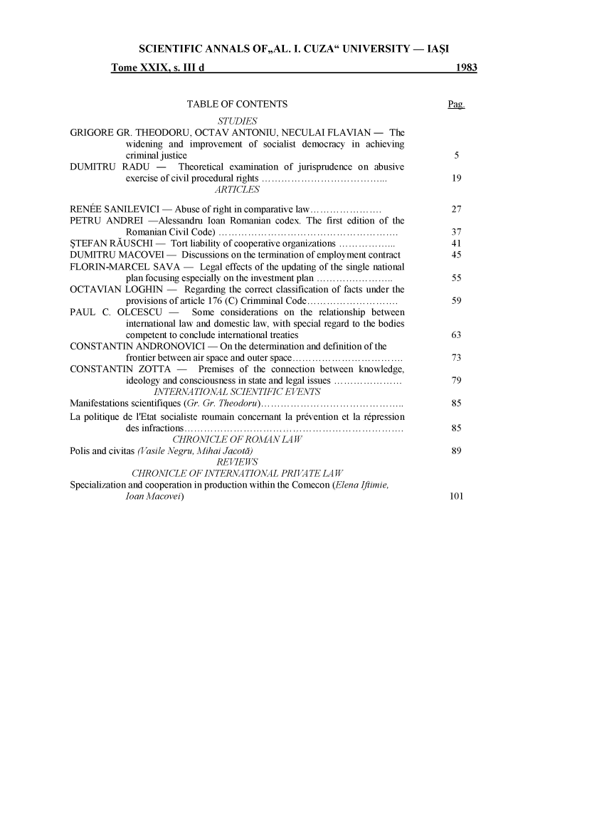 handle is hein.journals/anuaiclaw29 and id is 1 raw text is: 



               SCIENTIFIC ANNALS OF,,AL. . CUZA UNIVERSITY - IASI

         Tome  XXIX,  s. III d                                                    1983


                         TABLE  OF CONTENTS                                     Pag.
                               STUDIES
GRIGORE   GR. THEODORU,   OCTAV   ANTONIU,   NECULAI  FLAVIAN   -  The
            widening and improvement  of socialist democracy in achieving
            criminal justice                                                     5
DUMITRU RADU - Theoretical examination of jurisprudence on abusive
            exercise of civil procedural rights ......................................  19
                               ARTICLES

RENEE  SANILEVICI  -  Abuse of right in comparative law...                       27
PETRU   ANDREI   -Alessandru loan Romanian codex. The first edition of the
            Romanian Civil Code)   .......................................   ..  37
STEFAN  RAUSCHI   -      Tort liability of cooperative organizations ..................  41
DUMITRU   MACOVEl   -       Discussions on the termination of employment contract      45
FLORIN-MARCEL SAVA - Legal effects of the updating   of the single national
            plan focusing especially on the investment plan ..................   55
OCTAVIAN LOGHIN - Regarding the correct classification of facts under the
            provisions of article 176 (C) Crimminal Code.......................... 59
PAUL   C. OLCESCU -       Some  considerations on the relationship between
            international law and domestic law, with special regard to the bodies
            competent to conclude international treaties                         63
CONSTANTIN ANDRONOVICI - On the determination and definition  of the
            frontier between air space and outer space.......................    73
CONSTANTIN ZOTTA - Premises of the connection between knowledge,
            ideology and consciousness in state and legal issues ..................  79
                  INTERATIONAL SCIENTIFIC EVENTS
Manifestations scientifiques (Gr. Gr. Theodoru) ............................................  85
La politique de l'Etat socialiste roumain concernant la pr6vention et la repression
            des infractions          ................................................  85
                      CHRONICLE   OF ROA'L4N LA W
Polis and civitas (Vasile Negru, Mihai Jacoti)                                   89
                               REVIEWS
             CHRONICLE   OF INTERN4TIONAL PRIVA TE   LAW
Specialization and cooperation in production within the Comecon (Elena Iftimie,
            loan Macovei)                                                       101


