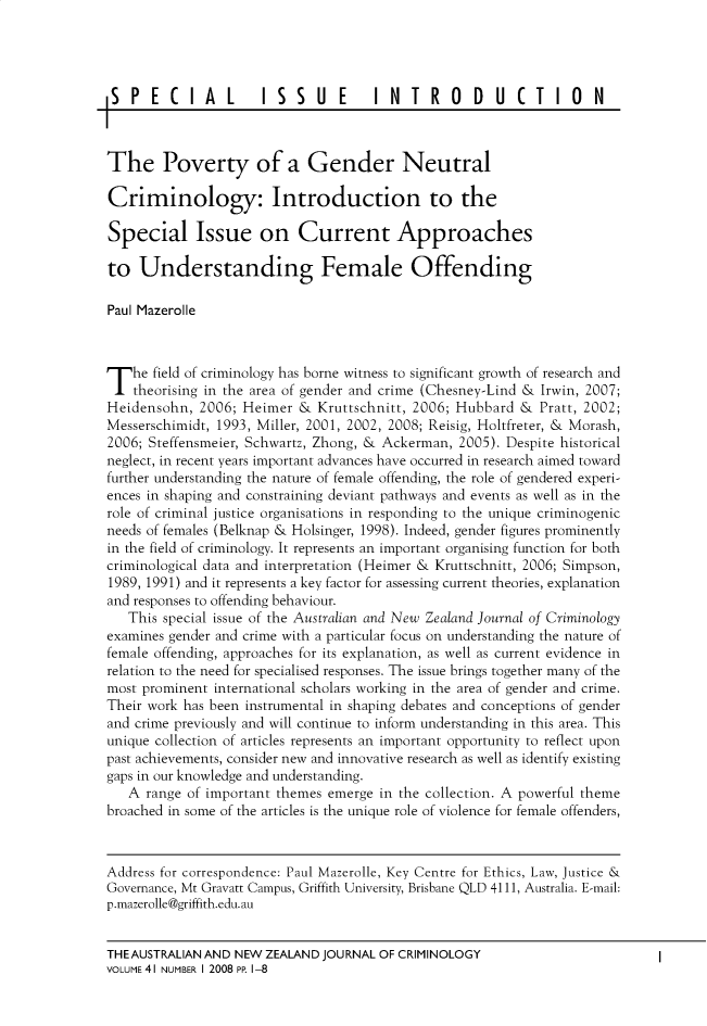 handle is hein.journals/anzjc41 and id is 1 raw text is: 




SPECIAL               15SUE          INTRO         DUCTIO          N



The Poverty of a Gender Neutral

Criminology: Introduction to the

Special Issue on Current Approaches

to   Understanding Female Offending

Paul Mazerolle




T   he field of criminology has borne witness to significant growth of research and
    theorising in the area of gender and crime (Chesney-Lind & Irwin, 2007;
Heidensohn,  2006; Heimer  & Kruttschnitt, 2006; Hubbard &  Pratt, 2002;
Messerschimidt, 1993, Miller, 2001, 2002, 2008; Reisig, Holtfreter, & Morash,
2006; Steffensmeier, Schwartz, Zhong, & Ackerman, 2005). Despite historical
neglect, in recent years important advances have occurred in research aimed toward
further understanding the nature of female offending, the role of gendered experi-
ences in shaping and constraining deviant pathways and events as well as in the
role of criminal justice organisations in responding to the unique criminogenic
needs of females (Belknap & Holsinger, 1998). Indeed, gender figures prominently
in the field of criminology. It represents an important organising function for both
criminological data and interpretation (Heimer & Kruttschnitt, 2006; Simpson,
1989, 1991) and it represents a key factor for assessing current theories, explanation
and responses to offending behaviour.
   This special issue of the Australian and New Zealand Journal of Criminology
examines gender and crime with a particular focus on understanding the nature of
female offending, approaches for its explanation, as well as current evidence in
relation to the need for specialised responses. The issue brings together many of the
most prominent international scholars working in the area of gender and crime.
Their work has been instrumental in shaping debates and conceptions of gender
and crime previously and will continue to inform understanding in this area. This
unique collection of articles represents an important opportunity to reflect upon
past achievements, consider new and innovative research as well as identify existing
gaps in our knowledge and understanding.
   A range of important themes emerge in the collection. A powerful theme
broached in some of the articles is the unique rote of violence for female offenders,



Address for correspondence: Paul Mazerolle, Key Centre for Ethics, Law, Justice &
Governance, Mt Gravatt Campus, Griffith University, Brisbane QLD 4111, Australia. E-mail:
p.mazerolle@griffith.edu.au


THEAUSTRALIAN AND NEW ZEALAND JOURNAL OF CRIMINOLOGY
VOLUME 41 NUMBER I 2008 PP 1-8



