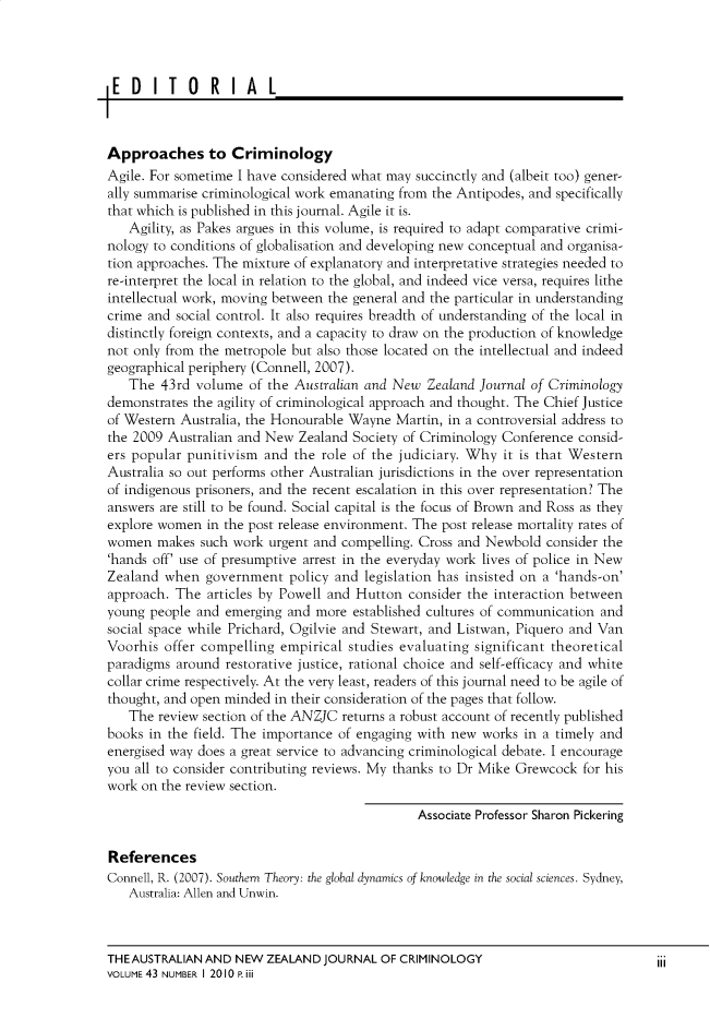 handle is hein.journals/anzjc43 and id is 1 raw text is: 




EDITORIAL



Approaches to Criminology
Agile. For sometime I have considered what may succinctly and (albeit too) gener-
ally summarise criminological work emanating from the Antipodes, and specifically
that which is published in this journal. Agile it is.
   Agility, as Pakes argues in this volume, is required to adapt comparative crimi-
nology to conditions of globalisation and developing new conceptual and organisa-
tion approaches. The mixture of explanatory and interpretative strategies needed to
re-interpret the local in relation to the global, and indeed vice versa, requires lithe
intellectual work, moving between the general and the particular in understanding
crime and social controL. It also requires breadth of understanding of the local in
distinctly foreign contexts, and a capacity to draw on the production of knowledge
not only from the metropole but also those located on the intellectual and indeed
geographical periphery (Connell, 2007).
   The  43rd volume  of the Australian and New  Zealand Journal of Criminology
demonstrates the agility of criminological approach and thought. The Chief Justice
of Western Australia, the Honourable Wayne  Martin, in a controversial address to
the 2009 Australian and New  Zealand Society of Criminology Conference consid-
ers popular punitivism  and the role of the judiciary. Why  it is that Western
Australia so out performs other Australian jurisdictions in the over representation
of indigenous prisoners, and the recent escalation in this over representation? The
answers are still to be found. Social capital is the focus of Brown and Ross as they
explore women  in the post release environment. The post release mortality rates of
women   makes such work urgent and compelling. Cross and Newbold  consider the
'hands off' use of presumptive arrest in the everyday work lives of police in New
Zealand  when  government  policy and  legislation has insisted on a 'hands-on'
approach. The  articles by Powell and Hutton consider the interaction between
young people  and emerging and more  established cultures of communication and
social space while Prichard, Ogilvie and Stewart, and Listwan, Piquero and Van
Voorhis  offer compelling empirical studies evaluating significant theoretical
paradigms around  restorative justice, rational choice and self-efficacy and white
collar crime respectively. At the very least, readers of this journal need to be agile of
thought, and open minded in their consideration of the pages that follow.
   The  review section of the ANZJC returns a robust account of recently published
books in the field. The importance of engaging with new  works in a timely and
energised way does a great service to advancing criminological debate. I encourage
you all to consider contributing reviews. My thanks to Dr Mike Grewcock for his
work on the review section.

                                               Associate Professor Sharon Pickering


References
Connell, R. (2007). Southern Theory: the global dynamics of knowledge in the social sciences. Sydney,
   Australia: Allen and Unwin.


THEAUSTRALIAN  AND NEW  ZEALAND  JOURNAL OF CRIMINOLOGY
VOLUME 43 NUMBER I 20 10 P iii


iii


