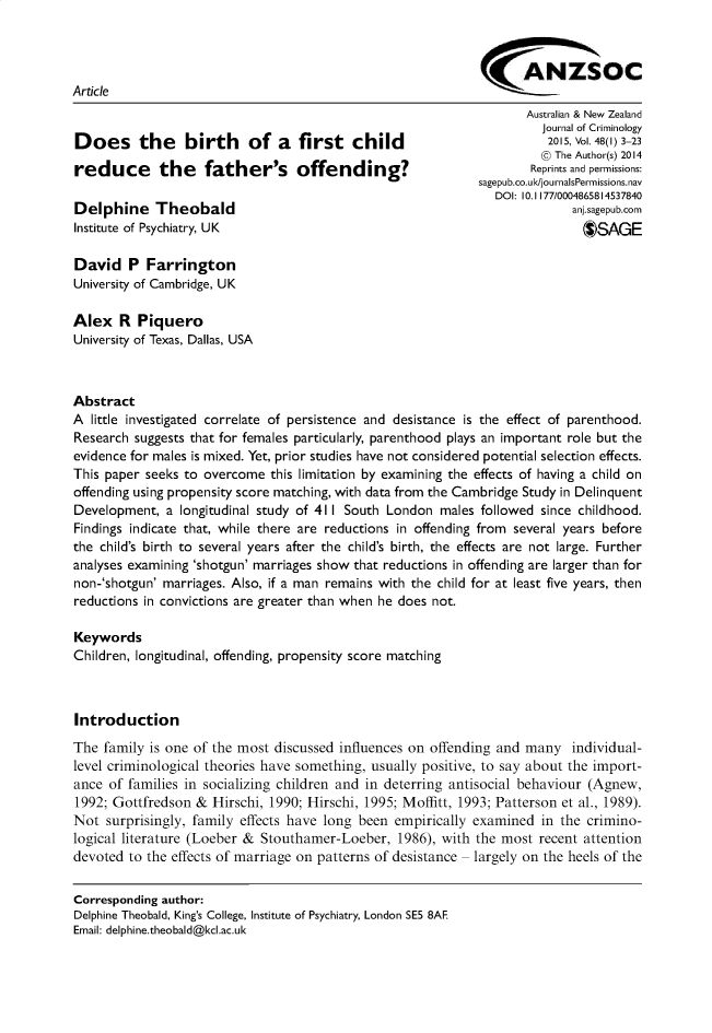 handle is hein.journals/anzjc48 and id is 1 raw text is: 



                                                             ANZSOC
Article
                                                                    Australian & New Zealand
                                                                       Journal of Criminology
Does the         birth    of a first child                             2015, Vol.48() 3-23
                                                                      @ The Author(s) 2014
reduce       the    father's offending?                              Reprints and permissions:
                                                             sagepub.co.ul/journalsPermissions.nav
                                                                DOI: 10.I 177/0004865814537840
Delphine Theobald                                                          anj.sagepub.com
Institute of Psychiatry, UK                                                  *SAGE

David P Farrington
University of Cambridge, UK

Alex R Piquero
University of Texas, Dallas, USA



Abstract
A little investigated correlate of persistence and desistance is the effect of parenthood.
Research suggests that for females particularly, parenthood plays an important role but the
evidence for males is mixed. Yet, prior studies have not considered potential selection effects.
This paper seeks to overcome this limitation by examining the effects of having a child on
offending using propensity score matching, with data from the Cambridge Study in Delinquent
Development, a longitudinal study of 411 South London males followed since childhood.
Findings indicate that, while there are reductions in offending from several years before
the child's birth to several years after the child's birth, the effects are not large. Further
analyses examining 'shotgun' marriages show that reductions in offending are larger than for
non-'shotgun' marriages. Also, if a man remains with the child for at least five years, then
reductions in convictions are greater than when he does not.

Keywords
Children, longitudinal, offending, propensity score matching



Introduction
The family is one of the most discussed influences on offending and many individual-
level criminological theories have something, usually positive, to say about the import-
ance of families in socializing children and in deterring antisocial behaviour (Agnew,
1992; Gottfredson & Hirschi, 1990; Hirschi, 1995; Moffitt, 1993; Patterson et al., 1989).
Not surprisingly, family effects have long been empirically examined in the crimino-
logical literature (Loeber & Stouthamer-Loeber, 1986), with the most recent attention
devoted to the effects of marriage on patterns of desistance largely on the heels of the


Corresponding author:
Delphine Theobald, King's College, Institute of Psychiatry, London SE5 8AF
Email: delphine.theobald@kcl.ac.uk


