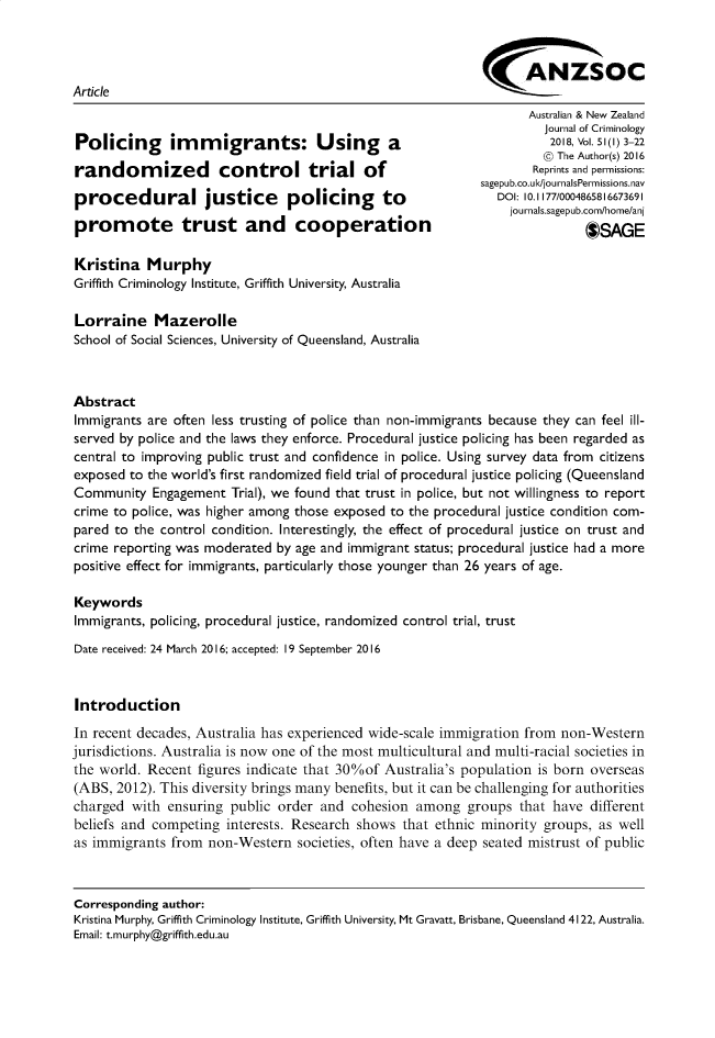 handle is hein.journals/anzjc51 and id is 1 raw text is: 



                                                             ANZSOC
Article
                                                                   Australian & New Zealand
                                                                      Journal of Criminology
Policing       im  migrants: Using             a                       201, Vol.51(l) 3-22
                                                                      @ The Author(s) 2016
randomized            control trial of                              Reprints and permissions:
                                                            sagepub.co.ul-/journalsPermissions.nav
procedural justice              policing      to               DOI: 10.,,77/0004865816673691
                                                                 journals.sagepub.com/home/an
promote trust and cooperation                                                OSAGE


Kristina Murphy
Griffith Criminology Institute, Griffith University, Australia

Lorraine Mazerolle
School of Social Sciences, University of Queensland, Australia



Abstract
Immigrants are often less trusting of police than non-immigrants because they can feel ill-
served by police and the laws they enforce. Procedural justice policing has been regarded as
central to improving public trust and confidence in police. Using survey data from citizens
exposed to the world's first randomized field trial of procedural justice policing (Queensland
Community Engagement Trial), we found that trust in police, but not willingness to report
crime to police, was higher among those exposed to the procedural justice condition com-
pared to the control condition. Interestingly, the effect of procedural justice on trust and
crime reporting was moderated by age and immigrant status; procedural justice had a more
positive effect for immigrants, particularly those younger than 26 years of age.

Keywords
Immigrants, policing, procedural justice, randomized control trial, trust
Date received: 24 March 2016; accepted: 19 September 2016


Introduction
In recent decades, Australia has experienced wide-scale immigration from non-Western
jurisdictions. Australia is now one of the most multicultural and multi-racial societies in
the world. Recent figures indicate that 30%of Australia's population is born overseas
(ABS, 2012). This diversity brings many benefits, but it can be challenging for authorities
charged with ensuring public order and cohesion among groups that have different
beliefs and competing interests. Research shows that ethnic minority groups, as well
as immigrants from non-Western societies, often have a deep seated mistrust of public



Corresponding author:
Kristina Murphy, Griffith Criminology Institute, Griffith University, Mt Gravatt, Brisbane, Queensland 4122, Australia.
Email: t.murphy@griffith.edu.au


