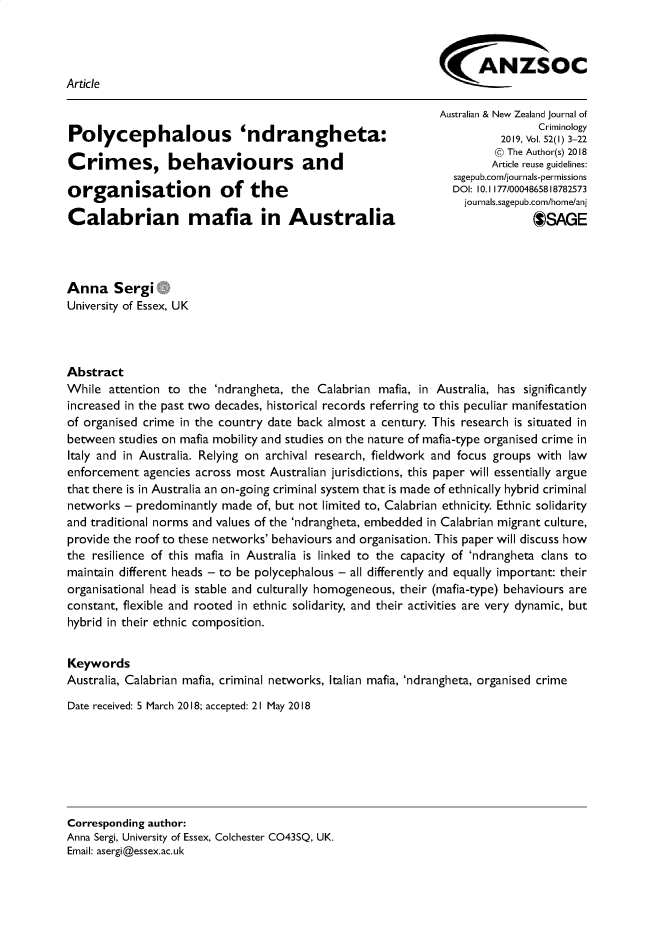 handle is hein.journals/anzjc52 and id is 1 raw text is: 



                                                            ANZSOC
Article

                                                            Australian & New Zealand Journal of
                                                                            Criminology
Polycephalous               'ndrangheta:                              20C,   r ol. l2gy 3-22

                                                                     @ The Author(s) 2018
Crim      es, behaviours and                                         Article reuse guidelines:
                                                               sagepub.com/journals-permissions
organisation             of the                                DOI: 10.1177/0008,8782573
                                                                jou rnals.sagepub.com/horne/anj
Calabrian mafia in Australia                                                $SAGE




Anna Sergi G
University of Essex, UK




Abstract
While attention to the 'ndrangheta, the Calabrian mafia, in Australia, has significantly
increased in the past two decades, historical records referring to this peculiar manifestation
of organised crime in the country date back almost a century. This research is situated in
between studies on mafia mobility and studies on the nature of mafia-type organised crime in
Italy and in Australia. Relying on archival research, fieldwork and focus groups with law
enforcement agencies across most Australian jurisdictions, this paper will essentially argue
that there is in Australia an on-going criminal system that is made of ethnically hybrid criminal
networks - predominantly made of, but not limited to, Calabrian ethnicity. Ethnic solidarity
and traditional norms and values of the 'ndrangheta, embedded in Calabrian migrant culture,
provide the roof to these networks' behaviours and organisation. This paper will discuss how
the resilience of this mafia in Australia is linked to the capacity of 'ndrangheta clans to
maintain different heads - to be polycephalous - all differently and equally important: their
organisational head is stable and culturally homogeneous, their (mafia-type) behaviours are
constant, flexible and rooted in ethnic solidarity, and their activities are very dynamic, but
hybrid in their ethnic composition.


Keywords
Australia, Calabrian mafia, criminal networks, Italian mafia, 'ndrangheta, organised crime

Date received: 5 March 2018; accepted: 21 May 2018







Corresponding author:
Anna Sergi, University of Essex, Colchester CO43SQ, UK.
Email: asergi@essex.ac.uk


