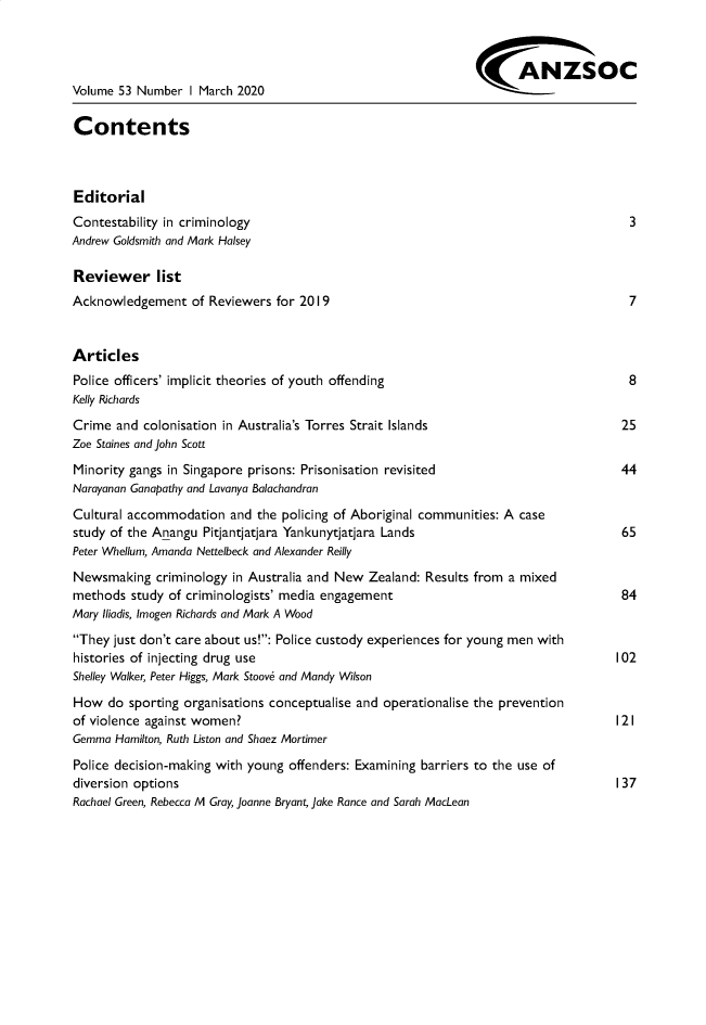 handle is hein.journals/anzjc53 and id is 1 raw text is: 




Volume 53 Number   I March 2020

Contents



Editorial
Contestability in criminology                                                           3
Andrew Goldsmith and Mark Halsey

Reviewer list
Acknowledgement of Reviewers for 2019                                                   7


Articles
Police officers' implicit theories of youth offending                                   8
Kelly Richards
Crime  and colonisation in Australia's Torres Strait Islands                           25
Zoe Staines and John Scott
Minority gangs in Singapore prisons: Prisonisation revisited                           44
Narayanan Ganapathy and Lavanya Balachandran

Cultural accommodation   and the policing of Aboriginal communities: A case
study of the Anangu  Pitjantjatjara Yankunytjatjara Lands                              65
Peter Whellum, Amanda Nettelbeck and Alexander Reilly
Newsmaking   criminology in Australia and New  Zealand: Results from a mixed
methods  study of criminologists' media engagement                                     84
Mary Iliadis, Imogen Richards and Mark A Wood
They  just don't care about us!: Police custody experiences for young men with
histories of injecting drug use                                                       102
Shelley Walker, Peter Higgs, Mark Stoove and Mandy Wilson

How   do sporting organisations conceptualise and operationalise the prevention
of violence against women?                                                            121
Gemma  Hamilton, Ruth Liston and Shaez Mortimer

Police decision-making with young offenders: Examining barriers to the use of
diversion options                                                                     137
Rachael Green, Rebecca M Gray, Joanne Bryant, Jake Rance and Sarah MacLean


