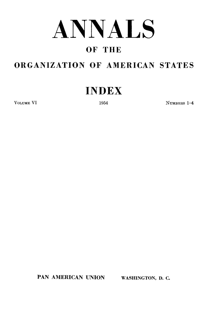 handle is hein.journals/aorgmcst6 and id is 1 raw text is: 




       ANNALS

             OF THE

ORGANIZATION  OF AMERICAN STATES



             INDEX


VOLUME VI


1954


NUMBERS 1-4


PAN AMERICAN UNION


WASHINGTON, D. C.


