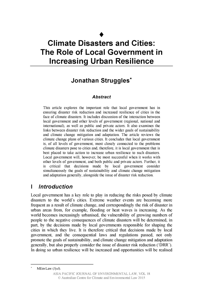 handle is hein.journals/apjel18 and id is 93 raw text is: 








         Climate Disasters and Cities:

     The Role of Local Government in

          Increasing Urban Resilience



                      Jonathan Struggles*


                                 Abstract

       This article explores the important role that local government has in
       ensuring disaster risk reduction and increased resilience of cities in the
       face of climate disasters. It includes discussion of the interaction between
       local government and other levels of government (regional, national and
       international), as well as public and private actors. It also examines the
       links between disaster risk reduction and the wider goals of sustainability
       and climate change mitigation and adaptation. The article reviews the
       climate change plans of various cities. It concludes that local government
       is, of all levels of government, most closely connected to the problems
       climate disasters pose to cities and, therefore, it is local government that is
       best placed to take action to increase urban resilience to such disasters.
       Local government will, however, be most successful when it works with
       other levels of government, and both public and private actors. Further, it
       is critical that decisions made by   local government consider
       simultaneously the goals of sustainability and climate change mitigation
       and adaptation generally, alongside the issue of disaster risk reduction.

I Introduction
Local government has a key role to play in reducing the risks posed by climate
disasters to the world's cities. Extreme weather events are becoming more
frequent as a result of climate change, and correspondingly the risk of disaster in
urban areas from, for example, flooding or heat waves is increasing. As the
world becomes increasingly urbanised, the vulnerability of growing numbers of
people to the negative consequences of climate disasters will be determined, in
part, by the decisions made by local governments responsible for shaping the
cities in which they live. It is therefore critical that decisions made by local
government, and the consequential laws and regulations passed, not only
promote the goals of sustainability, and climate change mitigation and adaptation
generally, but also properly consider the issue of disaster risk reduction ('DRR').
In doing so urban resilience will be increased and opportunities will be realised


MEnvLaw (Syd).


