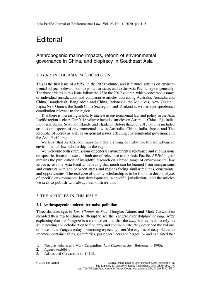 handle is hein.journals/apjel23 and id is 1 raw text is: 




Asia Pacific Journal of Environmental Law, Vol. 23 No. 1, 2020, pp. 1-5


Editorial



Anthropogenic marine impacts, reform of environmental
governance in China, and biopiracy in Southeast Asia


1 APJEL   IN THE   ASIA  PACIFIC   REGION

This is the first issue of APJEL in the 2020 volume, and it features articles on environ-
mental subjects relevant both to particular states and to the Asia Pacific region generally.
The three articles in this issue follow the 13 in the 2019 volume, which concerned a range
of individual jurisdictions and comparative articles addressing Australia, Australia and
China, Bangladesh,  Bangladesh  and China, Indonesia, the Maldives, New  Zealand,
Papua New  Guinea, the South China Sea region, and Thailand as well as a jurisprudential
contribution relevant to the region.
   That there is increasing scholarly interest in environmental law and policy in the Asia
Pacific region is clear. Our 2018 volume included articles on Australia, China, Fiji, India,
Indonesia, Japan, Solomon Islands, and Thailand. Before that, our 2017 volume included
articles on aspects of environmental law in Australia, China, India, Japan, and The
Republic of Korea as well as on general issues affecting environmental governance in
the Asia Pacific region.
   We  trust that APJEL continues to make  a strong contribution toward advanced
environmental law  scholarship in the region.
   We  welcome  both submissions of general environmental relevance and submissions
on specific, focused issues, if both are of relevance to the Asia Pacific. APJEL's goal
remains the publication of insightful research on a broad range of environmental law
issues across the Asia Pacific, believing that much can be learned from comparisons
and contrasts with and between states and regions facing similar realities, constraints,
and opportunities. The real core of quality scholarship is to be found in deep analysis
of specific environmental law developments in specific jurisdictions, and the articles
we  seek to publish will always demonstrate this.


2 THE   ARTICLES IN THIS ISSUE

2.1 Anthropogenic   underwater   noise pollution
Three decades  ago, in Last Chance to See,' Douglas Adams   and Mark  Carwardine
recorded their trip to China to attempt to see the Yangtze river dolphin2 or baiji. After
explaining that the Yangtze is a turbid river and that the baiji had evolved to rely on
acute hearing and echolocation to find prey and communicate, they described the volume
of noise in the Yangtze today - stemming especially from 'the engines of rusty old tramp
steamers, container ships, giant ferries, passenger liners and barges'3 - and explained that


1.   Douglas Adams and Mark Carwardine, Last Chance to See (Heinemann, 1990).
2.   Lipotes vexillifer.
3.   Adams  and Carwardine (n 1) 148.

© 2020 The Author                         Journal compilation © 2020 Edward Elgar Publishing Ltd
                                   The Lypiatts, 15 Lansdown Road, Cheltenham, Glos GL50 2JA, UK
                         and The William Pratt House, 9 Dewey Court, Northampton MA 01060-3815, USA


