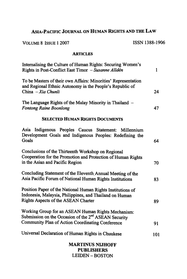 handle is hein.journals/apjur8 and id is 1 raw text is: ASIA-PACIFIC JOURNAL ON HUMAN RIGHTS AND THE LAW
VOLUME 8 ISSUE 1 2007                          ISSN 1388-1906
ARTICLES
Intemalising the Culture of Human Rights: Securing Women's
Rights in Post-Conflict East Timor - Susanne Alld~n      1
To be Masters of their own Affairs: Minorities' Representation
and Regional Ethnic Autonomy in the People's Republic of
China - Xia Chunli                                       24
The Language Rights of the Malay Minority in Thailand -
Fontong Raine Boonlong                                   47
SELECTED HUMAN RIGHTS DOCUMENTS
Asia Indigenous Peoples Caucus Statement: Millennium
Development Goals and Indigenous Peoples: Redefining the
Goals                                                    64
Conclusions of the Thirteenth Workshop on Regional
Cooperation for the Promotion and Protection of Human Rights
in the Asian and Pacific Region                          70
Concluding Statement of the EleventhAnnual Meeting of the
Asia Pacific Forum of National Human Rights Institutions  83
Position Paper of the National Human Rights Institutions of
Indonesia, Malaysia, Philippines, and Thailand on Human
Rights Aspects of the ASEAN Charter                      89
Working Group for an ASEAN Human Rights Mechanism:
Submission on the Occasion of the 2 d ASEAN Security
Community Plan of Action Coordinating Conference         91
Universal Declaration of Human Rights in Chuukese        101
MARTINUS NIJHOFF
PUBLISHERS
LEIDEN - BOSTON


