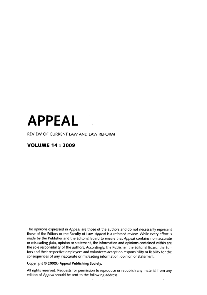 handle is hein.journals/appeal14 and id is 1 raw text is: APPEAL
REVIEW OF CURRENT LAW AND LAW REFORM
VOLUME 14 o 2009
The opinions expressed in Appeal are those of the authors and do not necessarily represent
those of the Editors or the Faculty of Law. Appeal is a refereed review. While every effort is
made by the Publisher and the Editorial Board to ensure that Appeal contains no inaccurate
or misleading data, opinion or statement, the information and opinions contained within are
the sole responsibility of the authors. Accordingly, the Publisher, the Editorial Board, the Edi-
tors and their respective employees and volunteers accept no responsibility or liability for the
consequences of any inaccurate or misleading information, opinion or statement.
Copyright © (2009) Appeal Publishing Society.
All rights reserved. Requests for permission to reproduce or republish any material from any
edition of Appeal should be sent to the following address.


