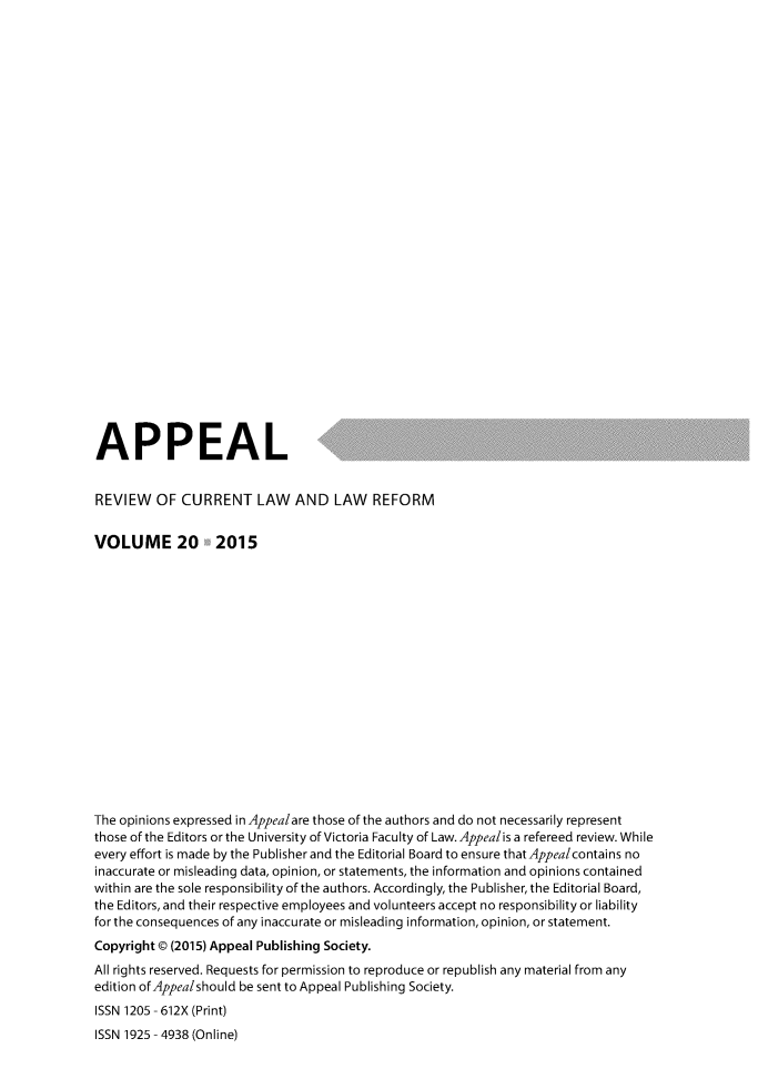 handle is hein.journals/appeal20 and id is 1 raw text is: 























APPEAL                                     .

REVIEW OF CURRENT LAW AND LAW REFORM


VOLUME 20


2015


The opinions expressed in Appealare those of the authors and do not necessarily represent
those of the Editors or the University of Victoria Faculty of Law. Appealis a refereed review. While
every effort is made by the Publisher and the Editorial Board to ensure that Appealcontains no
inaccurate or misleading data, opinion, or statements, the information and opinions contained
within are the sole responsibility of the authors. Accordingly, the Publisher, the Editorial Board,
the Editors, and their respective employees and volunteers accept no responsibility or liability
for the consequences of any inaccurate or misleading information, opinion, or statement.
Copyright @ (2015) Appeal Publishing Society.
All rights reserved. Requests for permission to reproduce or republish any material from any
edition of Appealshould be sent to Appeal Publishing Society.
ISSN 1205 - 612X (Print)
ISSN 1925 - 4938 (Online)


