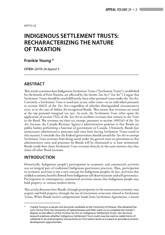 handle is hein.journals/appeal24 and id is 1 raw text is: 
APPEAL VOLUME 24 , 3


ARTICLE


INDIGENOUS SETTLEMENT TRUSTS:

RECHARACTERIZING THE NATURE

OF TAXATION


Frankie Young *

CITED: (2019) 24 Appeal 3



ABSTRACT

This article examines how Indigenous Settlement Trusts (Settlement Trusts), established
for the benefit of First Nations, are affected by the Income TaxAct ( TaxAct). I argue that
Settlement Trusts should be taxed differently than other personal trusts under the TaxAct.
Currently, a Settlement Trust is taxed just as any other trust-as an individual pursuant
to section 104(2) of the Tax Act-regardless of whether distinguished circumstances
exist, as in the case of Indian Act-recognized Bands. This means that revenues are taxed
at the top personal marginal tax rate. As such, the Settlement Trust relies upon the
application of section 75(2) of the TaxAct to attribute revenues that remain in the Trust
to the Band. The revenues are then tax exempt, pursuant to section 149(1)(c) of the Tax
Act, because the Canada Revenue Agency's administrative position is that Bands are
public bodies performing a function of government in Canada. Ultimately, Bands face
unnecessary administrative processes and costs from having Settlement Trusts taxed in
this manner. I conclude that the Federal government should amend the Tax Act to exempt
Settlement Trust revenues from being taxed under the general trust tax provisions so that
administrative costs and processes for Bands will be eliminated or at least minimized.
Bands could then claim Settlement Trust revenues directly in the same manner that they
claim all other Band revenues.

INTRODUCTION

Historically, Indigenous people's participation in economic and commercial activities
was an integral part of traditional Indigenous governance practices. Thus, participation
in economic activities is not a new concept for Indigenous peoples. In fact, activities that
yielded economic benefits flowed from Indigenous self-determination and self-governance.
Participation in contemporary commercial activities means that Indigenous people may
hold property in various modern forms.

This article discusses how Bands, through participation in the mainstream economy, may
acquire and hold property through the use of investment structures related to Settlement
Trusts. When Bands receive compensation funds from Settlement Agreements, a means


    Frankie Young is a lawyer and doctoral candidate at the University of Ottawa. She obtained her
    Juris Doctor from the University of Saskatchewan and then went on to complete her master's
    degree on the effects of the Income Tax Act on Indigenous Settlement Trusts. Her doctoral
    research explores whether Indigenous Settlement Trust assets may be used as viable forms of
    collateral in secured property transactions on First Nation lands as a means to provide economic
    development opportunities.


