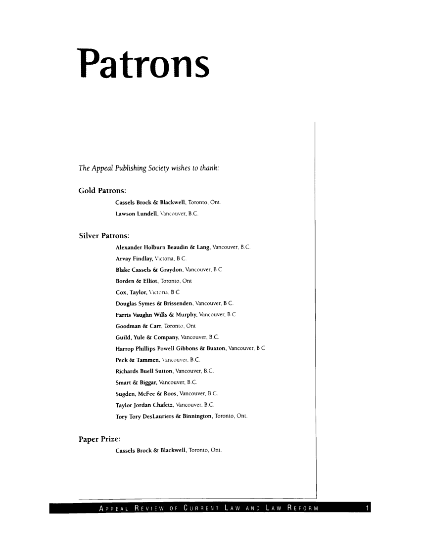 handle is hein.journals/appeal5 and id is 1 raw text is: Patrons
The Appeal Publishing Society wishes to thank:
Gold Patrons:
Cassels Brock & Blackwell, Toronto, Ont.
Lawson Lundell, Vancouver, B.C.
Silver Patrons:
Alexander Holburn Beaudin & Lang, Vancouver, B.C.
Arvay Findlay, Victona, B C.
Blake Cassels & Graydon, Vancouver, B C
Borden & Elliot, Toronto, Ont
Cox, Taylor, Vlctona. B C
Douglas Symes & Brissenden, Vancouver, B C.
Farris Vaughn Wills & Murphy, Vancouver, B C
Goodman & Carr, Toronto, Ont
Guild, Yule & Company, Vancouver, B.C.
Harrop Phillips Powell Gibbons & Buxton, Vancouver, B C
Peck & Tammen, Vancouver, B.C.
Richards Buell Sutton, Vancouver, B.C.
Smart & Biggar, Vancouver, B.C.
Sugden, McFee & Roos, Vancouver, B.C.
Taylor Jordan Chafetz, Vancouver, B.C.
Tory Tory DesLauriers & Binnington, Toronto, Ont.
Paper Prize:
Cassels Brock & Blackwell, Toronto, Ont.

IAPPEA L I IEW  OF  C R -  LAW  AND.  .A  R EORM


