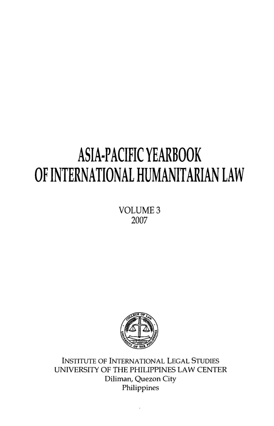 handle is hein.journals/apyhul3 and id is 1 raw text is: ASIA-PACIFIC YEARBOOK
OF INTERNATIONAL HUMANITARIAN LAW
VOLUME 3
2007

INSTITUTE OF INTERNATIONAL LEGAL STUDIES
UNIVERSITY OF THE PHILIPPINES LAW CENTER
Diliman, Quezon City
Philippines


