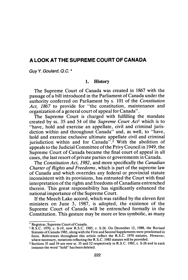 handle is hein.journals/aqrty10 and id is 246 raw text is: A LOOK AT THE SUPREME COURT OF CANADA
Guy Y. Goulard, Q.C. *
1. History
The Supreme Court of Canada was created in 1867 with the
passage of a bill introduced in the Parliament of Canada under the
authority conferred on Parliament by s. 101 of the Constitution
Act, 1867 to provide for the constitution, maintenance and
organization of a general court of appeal for Canada.
The Supreme Court is charged with fulfilling the mandate
created by ss. 35 and 54 of the Supreme Court Act' which is to
have, hold and exercise an appellate, civil and criminal juris-
diction within and throughout Canada and, as well, to have,
hold and exercise exclusive ultimate appellate civil and criminal
jurisdiction within and for Canada.2 With the abolition of
appeals to the Judicial Committee of the Privy Council in 1949, the
Supreme Court of Canada became the final court of appeal in all
cases, the last resort of private parties or governments in Canada.
The Constitution Act, 1982, and more specifically the Canadian
Charter of Rights and Freedoms, which is part of the supreme law
of Canada and which overrides any federal or provincial statute
inconsistent with its provisions, has entrusted the Court with final
interpretation of the rights and freedoms of Canadians entrenched
therein. This great responsibility has significantly enhanced the
national importance of the Supreme Court.
If the Meech Lake accord, which was ratified by the eleven first
ministers on June 3, 1987, is adopted, the existence of the
Supreme Court of Canada will be entrenched formally in the
Constitution. This gesture may be more or less symbolic, as many
Registrar, Supreme Court of Canada.
1 R.S.C. 1970, c. S-19, now R.S.C. 1985, c. S-26. On December 12, 1988, the Revised
Statutes of Canada 1985, along with the First and Second Supplements were proclaimed in
force. References throughout this article reflect the R.S.C. 1970 statutes. However,
where necessary, notations reflecting the R.S.C. 1985 statutes will be provided.
2 Sections 35 and 54 are now ss. 35 and 52 respectively in R.S.C. 1985, c. S-26 and in each
instance the word hold has been deleted.


