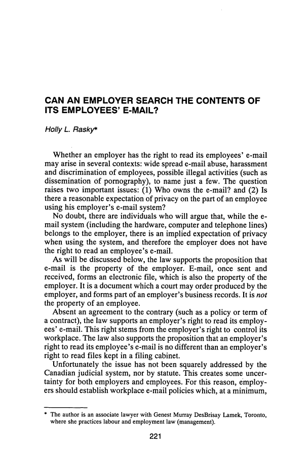 handle is hein.journals/aqrty20 and id is 253 raw text is: CAN AN EMPLOYER SEARCH THE CONTENTS OF
ITS EMPLOYEES' E-MAIL?
Holly L. Rasky*
Whether an employer has the right to read its employees' e-mail
may arise in several contexts: wide spread e-mail abuse, harassment
and discrimination of employees, possible illegal activities (such as
dissemination of pornography), to name just a few. The question
raises two important issues: (1) Who owns the e-mail? and (2) Is
there a reasonable expectation of privacy on the part of an employee
using his employer's e-mail system?
No doubt, there are individuals who will argue that, while the e-
mail system (including the hardware, computer and telephone lines)
belongs to the employer, there is an implied expectation of privacy
when using the system, and therefore the employer does not have
the right to read an employee's e-mail.
As will be discussed below, the law supports the proposition that
e-mail is the property of the employer. E-mail, once sent and
received, forms an electronic file, which is also the property of the
employer. It is a document which a court may order produced by the
employer, and forms part of an employer's business records. It is not
the property of an employee.
Absent an agreement to the contrary (such as a policy or term of
a contract), the law supports an employer's right to read its employ-
ees' e-mail. This right stems from the employer's right to control its
workplace. The law also supports the proposition that an employer's
right to read its employee's e-mail is no different than an employer's
right to read files kept in a filing cabinet.
Unfortunately the issue has not been squarely addressed by the
Canadian judicial system, nor by statute. This creates some uncer-
tainty for both employers and employees. For this reason, employ-
ers should establish workplace e-mail policies which, at a minimum,
* The author is an associate lawyer with Genest Murray DesBrisay Lamek, Toronto,
where she practices labour and employment law (management).


