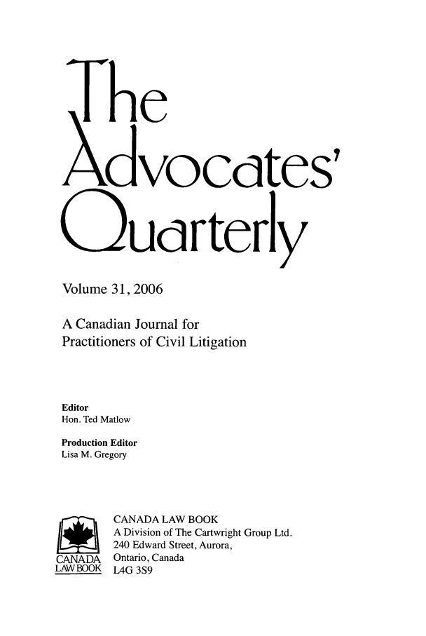 handle is hein.journals/aqrty31 and id is 1 raw text is: The
XdVOCdtes'
QUdrterly
Volume 31, 2006
A Canadian Journal for
Practitioners of Civil Litigation
Editor
Hon. Ted Matlow
Production Editor
Lisa M. Gregory
r       CANADA LAW BOOK
A Division of The Cartwright Group Ltd.
240 Edward Street, Aurora,
CANADA  Ontario, Canada
LAWBOOK L4G 3S9


